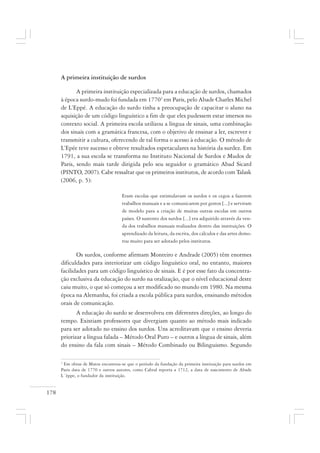 178
A primeira instituição de surdos
A primeira instituição especializada para a educação de surdos, chamados
à época surdo-mudo foi fundada em 17703
em Paris, pelo Abade Charles Michel
de L’Eppé. A educação do surdo tinha a preocupação de capacitar o aluno na
aquisição de um código linguístico a fim de que eles pudessem estar imersos no
contexto social. A primeira escola utilizou a língua de sinais, uma combinação
dos sinais com a gramática francesa, com o objetivo de ensinar a ler, escrever e
transmitir a cultura, oferecendo de tal forma o acesso à educação. O método de
L’Epée teve sucesso e obteve resultados espetaculares na história da surdez. Em
1791, a sua escola se transforma no Instituto Nacional de Surdos e Mudos de
Paris, sendo mais tarde dirigida pelo seu seguidor o gramático Abad Sicard
(PINTO, 2007). Cabe ressaltar que os primeiros institutos, de acordo com Talask
(2006, p. 5):
Eram escolas que estimulavam os surdos e os cegos a fazerem
trabalhos manuais e a se comunicarem por gestos [...] e serviram
de modelo para a criação de muitas outras escolas em outros
países. O sustento dos surdos [...] era adquirido através da ven-
da dos trabalhos manuais realizados dentro das instituições. O
aprendizado da leitura, da escrita, dos cálculos e das artes demo-
rou muito para ser adotado pelos institutos.
Os surdos, conforme afirmam Monteiro e Andrade (2005) têm enormes
dificuldades para interiorizar um código linguístico oral, no entanto, maiores
facilidades para um código linguístico de sinais. E é por esse fato da concentra-
ção exclusiva da educação do surdo na oralização, que o nível educacional deste
caiu muito, o que só começou a ser modificado no mundo em 1980. Na mesma
época na Alemanha, foi criada a escola pública para surdos, ensinando métodos
orais de comunicação.
A educação do surdo se desenvolveu em diferentes direções, ao longo do
tempo. Existiam professores que divergiam quanto ao método mais indicado
para ser adotado no ensino dos surdos. Uns acreditavam que o ensino deveria
priorizar a língua falada – Método Oral Puro – e outros a língua de sinais, além
do ensino da fala com sinais – Método Combinado ou Bilinguismo. Segundo
3
Em obras de Matos encontrou-se que o período da fundação da primeira instituição para surdos em
Paris data de 1770 e outros autores, como Cabral reporta a 1712, a data de nascimento de Abade
L´èppe, o fundador da instituição.
 
