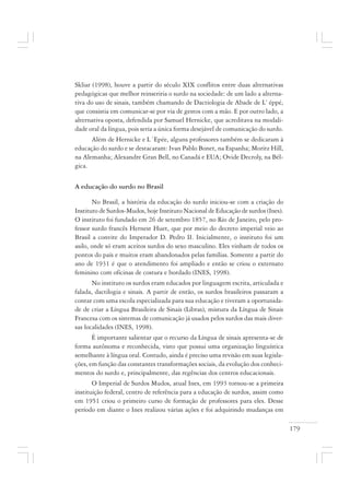 179
Skliar (1998), houve a partir do século XIX conflitos entre duas alternativas
pedagógicas que melhor reinseriria o surdo na sociedade: de um lado a alterna-
tiva do uso de sinais, também chamando de Dactiologia de Abade de L’ éppé,
que consistia em comunicar-se por via de gestos com a mão. E por outro lado, a
alternativa oposta, defendida por Samuel Hernicke, que acreditava na modali-
dade oral da língua, pois seria a única forma desejável de comunicação do surdo.
Além de Hernicke e L´Epée, alguns professores também se dedicaram à
educação do surdo e se destacaram: Ivan Pablo Bonet, na Espanha; Moritz Hill,
na Alemanha; Alexandre Gran Bell, no Canadá e EUA; Ovide Decroly, na Bél-
gica.
A educação do surdo no Brasil
No Brasil, a história da educação do surdo iniciou-se com a criação do
Instituto de Surdos-Mudos, hoje Instituto Nacional de Educação de surdos (Ines).
O instituto foi fundado em 26 de setembro 1857, no Rio de Janeiro, pelo pro-
fessor surdo francês Hernest Huet, que por meio do decreto imperial veio ao
Brasil a convite do Imperador D. Pedro II. Inicialmente, o instituto foi um
asilo, onde só eram aceitos surdos do sexo masculino. Eles vinham de todos os
pontos do país e muitos eram abandonados pelas famílias. Somente a partir do
ano de 1931 é que o atendimento foi ampliado e então se criou o externato
feminino com oficinas de costura e bordado (INES, 1998).
No instituto os surdos eram educados por linguagem escrita, articulada e
falada, dactilogia e sinais. A partir de então, os surdos brasileiros passaram a
contar com uma escola especializada para sua educação e tiveram a oportunida-
de de criar a Língua Brasileira de Sinais (Libras), mistura da Língua de Sinais
Francesa com os sistemas de comunicação já usados pelos surdos das mais diver-
sas localidades (INES, 1998).
É importante salientar que o recurso da Língua de sinais apresenta-se de
forma autônoma e reconhecida, visto que possui uma organização linguística
semelhante à língua oral. Contudo, ainda é preciso uma revisão em suas legisla-
ções, em função das constantes transformações sociais, da evolução dos conheci-
mentos do surdo e, principalmente, das regências dos centros educacionais.
O Imperial de Surdos Mudos, atual Ines, em 1993 tornou-se a primeira
instituição federal, centro de referência para a educação de surdos, assim como
em 1951 criou o primeiro curso de formação de professores para eles. Desse
período em diante o Ines realizou várias ações e foi adquirindo mudanças em
 