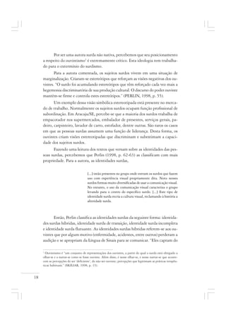 18
Por ser uma autora surda não nativa, percebemos que seu posicionamento
a respeito do ouvintismo1
é extremamente crítico. Esta ideologia tem trabalha-
do para o extermínio do surdismo.
Para a autora comentada, os sujeitos surdos vivem em uma situação de
marginalização. Criaram-se estereótipos que reforçam as visões negativas dos ou-
vintes. “O surdo foi acumulando estereótipos que têm reforçado cada vez mais a
hegemonia discriminatória de sua produção cultural. O discurso do poder ouvinte
mantém-se firme e controla estes estereótipos.” (PERLIN, 1998, p. 55).
Um exemplo dessa visão simbólica estereotipada está presente no merca-
do de trabalho. Normalmente os sujeitos surdos ocupam função profissional de
subordinação. Em Aracaju/SE, percebe-se que a maioria dos surdos trabalha de
empacotador nos supermercados, embalador de presentes, serviços gerais, pa-
deiro, carpinteiro, lavador de carro, estofador, dentre outras. São raros os casos
em que as pessoas surdas assumem uma função de liderança. Desta forma, os
ouvintes criam visões estereotipadas que discriminam e subestimam a capaci-
dade dos sujeitos surdos.
Fazendo uma leitura dos textos que versam sobre as identidades das pes-
soas surdas, percebemos que Perlin (1998, p. 62-63) as classificam com mais
propriedade. Para a autora, as identidades surdas,
[...] estão presentes no grupo onde entram os surdos que fazem
uso com experiência visual propriamente dita. Noto nesses
surdos formas muito diversificadas de usar a comunicação visual.
No entanto, o uso da comunicação visual caracteriza o grupo
levando para o centro do específico surdo. [...] Este tipo de
identidade surda recria a cultura visual, reclamando à história a
alteridade surda.
Então, Perlin classifica as identidades surdas da seguinte forma: identida-
des surdas híbridas, identidade surda de transição, identidade surda incompleta
e identidade surda flutuante. As identidades surdas híbridas referem-se aos ou-
vintes que por algum motivo (enfermidade, acidentes, entre outros) perderam a
audição e se apropriam da Língua de Sinais para se comunicar. “Eles captam do
1
Ouvintismo é “um conjunto de representações dos ouvintes, a partir do qual o surdo está obrigado a
olhar-se e a narrar-se como se fosse ouvinte. Além disso, é nesse olhar-se, e nesse narrar-se que aconte-
cem as percepções do ser ‘deficiente’, do não ser ouvinte; percepções que legitimam as práticas terapêu-
ticas habituais.” (SKILIAR, 1998, p. 15).
 