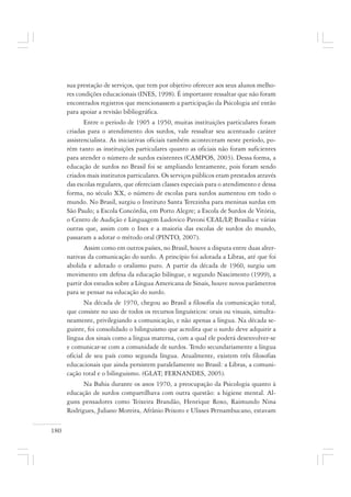 180
sua prestação de serviços, que tem por objetivo oferecer aos seus alunos melho-
res condições educacionais (INES, 1998). É importante ressaltar que não foram
encontrados registros que mencionassem a participação da Psicologia até então
para apoiar a revisão bibliográfica.
Entre o período de 1905 a 1950, muitas instituições particulares foram
criadas para o atendimento dos surdos, vale ressaltar seu acentuado caráter
assistencialista. As iniciativas oficiais também aconteceram neste período, po-
rém tanto as instituições particulares quanto as oficiais não foram suficientes
para atender o número de surdos existentes (CAMPOS, 2003). Dessa forma, a
educação de surdos no Brasil foi se ampliando lentamente, pois foram sendo
criados mais institutos particulares. Os serviços públicos eram prestados através
das escolas regulares, que ofereciam classes especiais para o atendimento e dessa
forma, no século XX, o número de escolas para surdos aumentou em todo o
mundo. No Brasil, surgiu o Instituto Santa Terezinha para meninas surdas em
São Paulo; a Escola Concórdia, em Porto Alegre; a Escola de Surdos de Vitória,
o Centro de Audição e Linguagem Ludovico Pavoni CEAL/LP, Brasília e várias
outras que, assim com o Ines e a maioria das escolas de surdos do mundo,
passaram a adotar o método oral (PINTO, 2007).
Assim como em outros países, no Brasil, houve a disputa entre duas alter-
nativas da comunicação do surdo. A princípio foi adotada a Libras, até que foi
abolida e adotado o oralismo puro. A partir da década de 1960, surgiu um
movimento em defesa da educação bilíngue, e segundo Nascimento (1999), a
partir dos estudos sobre a Língua Americana de Sinais, houve novos parâmetros
para se pensar na educação do surdo.
Na década de 1970, chegou ao Brasil a filosofia da comunicação total,
que consiste no uso de todos os recursos linguísticos: orais ou visuais, simulta-
neamente, privilegiando a comunicação, e não apenas a língua. Na década se-
guinte, foi consolidado o bilinguismo que acredita que o surdo deve adquirir a
língua dos sinais como a língua materna, com a qual ele poderá desenvolver-se
e comunicar-se com a comunidade de surdos. Tendo secundariamente a língua
oficial de seu país como segunda língua. Atualmente, existem três filosofias
educacionais que ainda persistem paralelamente no Brasil: a Libras, a comuni-
cação total e o bilinguismo. (GLAT; FERNANDES, 2005).
Na Bahia durante os anos 1970, a preocupação da Psicologia quanto à
educação de surdos compartilhava com outra questão: a higiene mental. Al-
guns pensadores como Teixeira Brandão, Henrique Roxo, Raimundo Nina
Rodrigues, Juliano Moreira, Afrânio Peixoto e Ulisses Pernambucano, estavam
 