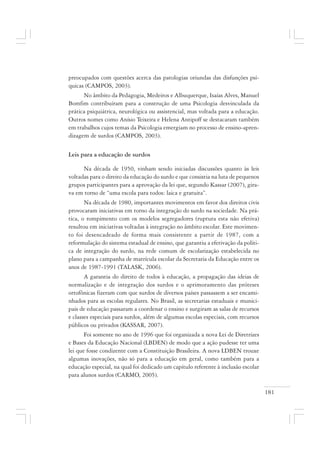 181
preocupados com questões acerca das patologias oriundas das disfunções psí-
quicas (CAMPOS, 2003).
No âmbito da Pedagogia, Medeiros e Albuquerque, Isaías Alves, Manuel
Bomfim contribuíram para a construção de uma Psicologia desvinculada da
prática psiquiátrica, neurológica ou assistencial, mas voltada para a educação.
Outros nomes como Anísio Teixeira e Helena Antipoff se destacaram também
em trabalhos cujos temas da Psicologia emergiam no processo de ensino-apren-
dizagem de surdos (CAMPOS, 2003).
Leis para a educação de surdos
Na década de 1950, vinham sendo iniciadas discussões quanto às leis
voltadas para o direito da educação do surdo e que consistia na luta de pequenos
grupos participantes para a aprovação da lei que, segundo Kassar (2007), gira-
va em torno de “uma escola para todos: laica e gratuita”.
Na década de 1980, importantes movimentos em favor dos direitos civis
provocaram iniciativas em torno da integração do surdo na sociedade. Na prá-
tica, o rompimento com os modelos segregadores (ruptura esta não efetiva)
resultou em iniciativas voltadas à integração no âmbito escolar. Este movimen-
to foi desencadeado de forma mais consistente a partir de 1987, com a
reformulação do sistema estadual de ensino, que garantiu a efetivação da políti-
ca de integração do surdo, na rede comum de escolarização estabelecida no
plano para a campanha de matrícula escolar da Secretaria da Educação entre os
anos de 1987-1991 (TALASK, 2006).
A garantia do direito de todos à educação, a propagação das ideias de
normalização e de integração dos surdos e o aprimoramento das próteses
ortofônicas fizeram com que surdos de diversos países passassem a ser encami-
nhados para as escolas regulares. No Brasil, as secretarias estaduais e munici-
pais de educação passaram a coordenar o ensino e surgiram as salas de recursos
e classes especiais para surdos, além de algumas escolas especiais, com recursos
públicos ou privados (KASSAR, 2007).
Foi somente no ano de 1996 que foi organizada a nova Lei de Diretrizes
e Bases da Educação Nacional (LBDEN) de modo que a ação pudesse ter uma
lei que fosse condizente com a Constituição Brasileira. A nova LDBEN trouxe
algumas inovações, não só para a educação em geral, como também para a
educação especial, na qual foi dedicado um capítulo referente à inclusão escolar
para alunos surdos (CARMO, 2005).
 