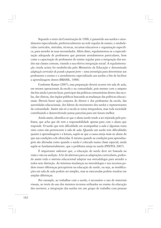 182
Segundo o texto da Constituição de 1988, é garantido aos surdos o aten-
dimento especializado, preferencialmente na rede regular de ensino; e estabele-
cidos currículos, métodos, técnicas, recursos educativos e organização específi-
ca, para atender às suas necessidades. Além disso, regulamentou-se a especiali-
zação adequada de professores que prestam atendimentos particulares, bem
como a capacitação de professores do ensino regular para a integração dos sur-
dos nas classes comuns, visando a sua efetiva integração social. A regulamenta-
ção citada acima foi estabelecida pelo Ministério da Educação e denominada
adaptação curricular de grande e pequeno porte – uma estratégia para determinar aos
professores o ensino e o atendimento especializado aos surdos a fim de facilitar
a aprendizagem destes (BRASIL, 1988).
Conforme Kassar (2007), essa preparação deverá ocorrer em sala de aula,
em setores operacionais da escola e na comunidade, pois mesmo com o amparo
das leis ainda é preciso lutar, participar das políticas comunitárias dentro das esco-
las, das clínicas, dos órgãos públicos buscando as mudanças das políticas educaci-
onais. Deverá haver ação conjunta do diretor e dos professores da escola, das
autoridades educacionais, dos líderes do movimento dos surdos e representantes
da comunidade. Assim não só a escola se torna integradora, mas toda sociedade
contribuindo e desenvolvendo juntas parcerias para um futuro melhor.
Ainda assim, identifica-se que o aluno surdo tende a ser rejeitado pelo pro-
fessor, que acha que ele tem a responsabilidade apenas para com o aluno que
responde. O surdo que tem dificuldade em acompanhar a aula é algumas vezes
visto como não pertencente à sala de aula. Quando um surdo tem dificuldades
quanto à aprendizagem e a leitura, supõe-se que a causa esteja mais no aluno do
que nas condições a ele oferecidas. E mesmo quando as condições para aprendiza-
gem são alteradas como quando o surdo é colocado numa classe especial, ainda
supõe-se fundamentalmente, que o problema esteja no surdo (PINTO, 2007).
É importante salientar que, a educação do surdo deve ser baseada na
visão e não na audição. A lei dá abertura para as adaptações curriculares, poden-
do assim todo o sistema educacional adaptar sua metodologia para atender a
todos sem distinção. As mínimas mudanças na metodologia e nos recursos po-
dem trazer diferenças perceptíveis na educação do surdo, ou seja, as modifica-
ções em sala de aula podem ser simples, mas se executadas podem resultar em
amplas diferenças.
Por exemplo, ao trabalhar com o surdo, é necessário o uso de materiais
visuais, ao invés do uso dos mesmos recursos utilizados no ensino da educação
dos ouvintes; a integração dos surdos em um grupo de trabalho com pessoas
 