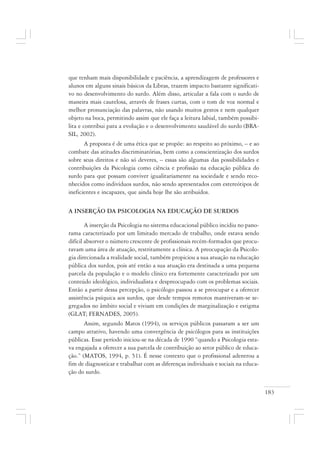 183
que tenham mais disponibilidade e paciência, a aprendizagem de professores e
alunos em alguns sinais básicos da Libras, trazem impacto bastante significati-
vo no desenvolvimento do surdo. Além disso, articular a fala com o surdo de
maneira mais cautelosa, através de frases curtas, com o tom de voz normal e
melhor pronunciação das palavras, não usando muitos gestos e nem qualquer
objeto na boca, permitindo assim que ele faça a leitura labial, também possibi-
lita e contribui para a evolução e o desenvolvimento saudável do surdo (BRA-
SIL, 2002).
A proposta é de uma ética que se propõe: ao respeito ao próximo, – e ao
combate das atitudes discriminatórias, bem como a conscientização dos surdos
sobre seus direitos e não só deveres, – essas são algumas das possibilidades e
contribuições da Psicologia como ciência e profissão na educação pública do
surdo para que possam conviver igualitariamente na sociedade e sendo reco-
nhecidos como indivíduos surdos, não sendo apresentados com estereótipos de
ineficientes e incapazes, que ainda hoje lhe são atribuídos.
A INSERÇÃO DA PSICOLOGIA NA EDUCAÇÃO DE SURDOS
A inserção da Psicologia no sistema educacional público incidiu no pano-
rama caracterizado por um limitado mercado de trabalho, onde estava sendo
difícil absorver o número crescente de profissionais recém-formados que procu-
ravam uma área de atuação, restritamente a clínica. A preocupação da Psicolo-
gia direcionada a realidade social, também propiciou a sua atuação na educação
pública dos surdos, pois até então a sua atuação era destinada a uma pequena
parcela da população e o modelo clínico era fortemente caracterizado por um
conteúdo ideológico, individualista e despreocupado com os problemas sociais.
Então a partir dessa percepção, o psicólogo passou a se preocupar e a oferecer
assistência psíquica aos surdos, que desde tempos remotos mantiveram-se se-
gregados no âmbito social e viviam em condições de marginalização e estigma
(GLAT; FERNADES, 2005).
Assim, segundo Matos (1994), os serviços públicos passaram a ser um
campo atrativo, havendo uma convergência de psicólogos para as instituições
públicas. Esse período iniciou-se na década de 1990 “quando a Psicologia esta-
va engajada a oferecer a sua parcela de contribuição ao setor público de educa-
ção.” (MATOS, 1994, p. 51). É nesse contexto que o profissional adentrou a
fim de diagnosticar e trabalhar com as diferenças individuais e sociais na educa-
ção do surdo.
 