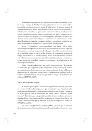 184
Ressalvando o parágrafo acima supracitado e refletindo sobre este, perce-
be-se que a atuação da Psicologia na educação do surdo teve seu início tardio e
constituído originalmente como campo de saber e área de atuação a partir de
um modelo médico e clínico. Sob esse enfoque e de acordo com Skliar (1998) a
deficiência era entendida, na época, como uma doença crônica, e todo o atendi-
mento prestado aos surdos, mesmo quando envolvia a área educacional, era
considerado pelo viés terapêutico. A primeira prática psicológica dirigida a essa
clientela partia de âmbitos fisiológicos e estereotipados, através de uma avalia-
ção e identificação, pautadas em exames médicos e psicológicos com ênfase nos
testes projetivos e de inteligência, e rígida classificação etiológica.
Matos (1994) esclarece e em concordância com Kassar (2007), afirma
que nesse período a prática de atuação dos psicólogos visava avaliar as capacida-
des cognitivas e planejar programas de educação adequados aos diversos níveis
de escolaridade para a formação escolar do surdo. E ressalva que, ao longo do
tempo, a contribuição da Psicologia estará muito além dos aspectos educacio-
nais e direcionar-se-á para a orientação e formação da cidadania, bem como no
fortalecimento de identidade enquanto pessoa surda e a conscientização dos
direitos pelos quais têm.
Assim a função da Psicologia tem muito em comum com a do professor
na medida em que ele procura usar o sistema educacional público para aumen-
tar a qualidade e a eficiência do processo educacional do surdo. Ao colaborar no
planejamento de programas educacionais, o profissional de Psicologia pode se
valer de inúmeros métodos e materiais, podendo se lançar a mão de testes psi-
cológicos (TALASK, 2006).
Testes psicológicos e triagem
A avaliação psicológica é uma atividade profissional bastante questiona-
da e controvertida na Psicologia, visto que inicialmente, suas fundamentações
resultaram em diagnósticos errôneos e discriminatórios que levaram a rotulação
de muitas pessoas, que se submeteram aos testes, como – “doentes e débeis
mentais”. Além disso, a pouca precisão científica de seus resultados e os méto-
dos psicofísicos, contribuíram também para que o surgimento da avaliação psi-
cológica fosse marcado pelas críticas e pela pouca simpatia da sociedade.
(PASQUALI, 2001).
De acordo com Monteiro e Andrade (2005), à medida que os métodos,
técnicas e recursos na Psicometria foram sendo aperfeiçoados, bem como o com-
 