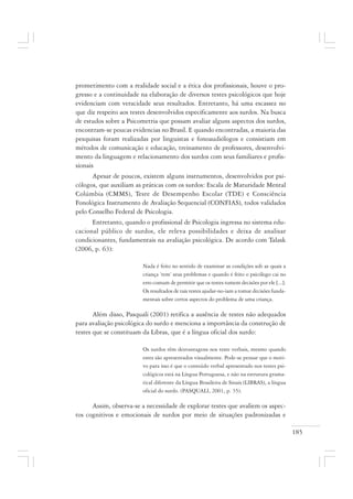 185
prometimento com a realidade social e a ética dos profissionais, houve o pro-
gresso e a continuidade na elaboração de diversos testes psicológicos que hoje
evidenciam com veracidade seus resultados. Entretanto, há uma escassez no
que diz respeito aos testes desenvolvidos especificamente aos surdos. Na busca
de estudos sobre a Psicometria que possam avaliar alguns aspectos dos surdos,
encontram-se poucas evidencias no Brasil. E quando encontradas, a maioria das
pesquisas foram realizadas por linguistas e fonoaudiólogos e consistiam em
métodos de comunicação e educação, treinamento de professores, desenvolvi-
mento da linguagem e relacionamento dos surdos com seus familiares e profis-
sionais
Apesar de poucos, existem alguns instrumentos, desenvolvidos por psi-
cólogos, que auxiliam as práticas com os surdos: Escala de Maturidade Mental
Colúmbia (CMMS), Teste de Desempenho Escolar (TDE) e Consciência
Fonológica Instrumento de Avaliação Sequencial (CONFIAS), todos validados
pelo Conselho Federal de Psicologia.
Entretanto, quando o profissional de Psicologia ingressa no sistema edu-
cacional público de surdos, ele releva possibilidades e deixa de analisar
condicionantes, fundamentais na avaliação psicológica. De acordo com Talask
(2006, p. 63):
Nada é feito no sentido de examinar as condições sob as quais a
criança ‘tem’ seus problemas e quando é feito o psicólogo cai no
erro comum de permitir que os testes tomem decisões por ele [...].
Os resultados de tais testes ajudar-no-iam a tomar decisões funda-
mentais sobre certos aspectos do problema de uma criança.
Além disso, Pasquali (2001) retifica a ausência de testes não adequados
para avaliação psicológica do surdo e menciona a importância da construção de
testes que se constituam da Libras, que é a língua oficial dos surdo:
Os surdos têm desvantagens nos teste verbais, mesmo quando
estes são apresentados visualmente. Pode-se pensar que o moti-
vo para isso é que o conteúdo verbal apresentado nos testes psi-
cológicos está na Língua Portuguesa, e não na estrutura grama-
tical diferente da Língua Brasileira de Sinais (LIBRAS), a língua
oficial do surdo. (PASQUALI, 2001, p. 35).
Assim, observa-se a necessidade de explorar testes que avaliem os aspec-
tos cognitivos e emocionais de surdos por meio de situações padronizadas e
 