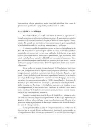 186
instrumentos válidos, garantindo maior veracidade científica, bem como de
profissionais qualificados e preparados para lidar com os surdos.
RESULTADOS E ANÁLISES
No Estado da Bahia, o CEEBA é um centro de referencia, especializado e
complementar ao atendimento de alunos portadores de quaisquer necessidades
especiais, cujo objetivo consiste na integração destes no ensino regular e comu-
nitário. Na unidade são oferecidos serviços educacionais, de apoio especializado
e profissional formado por psicólogo, assistente social e pedagogo.
O primeiro respaldo desta análise se refere ao objetivo da implantação do
CEEBA. Este centro foi planejado para atender ao surdo, no entanto quando se
consolidou tornou-se um centro para múltiplas deficiências, e que pela
constatação das entrevistas realizadas aos profissionais, (que atualmente estão
ainda trabalhando na unidade) o CEEBA não tem suporte financeiro e físico
para a demanda que procura a instituição e, portanto, tem que recorrer a outras
instituições que possam suprir essa demanda e por assim fazem seus encami-
nhamentos.
Sob a análise da atuação dos profissionais de Psicologia na instituição
CEEBA, é importante fazer o segundo destaque para a costumeira “tradição”
dos profissionais ainda hoje encontrar-se em desvio de função. Ressalva-se que
desde a fundação do Centro de Referencia, o profissional assumira as atribuições
e a função de Psicólogo. No entanto, era nomeado como Pedagogo, isso porque,
em relato de uma das entrevistadas, o CEEBA estava ligado a Secretaria de
Educação que “não contratava psicólogos [...] Então se você era professor e
tinha formação em Psicologia [...] trabalharia com desvio de função e na sua
carteira profissional, o seu contrato com o Estado era de professor e você atuava
como psicólogo.” E desta forma novatos entravam, veteranos saiam e repassa-
va-se de uns para outros essa nomeação.
Esse panorama antigo e atual do desvio de função leva a indagação sobre
até onde ou com qual frequência os profissionais de Psicologia repensam suas
práticas, refletem sobre seu lugar e suas contribuições sociais. Ou seja, já se
passaram anos e os profissionais de Psicologia continuam em desvio de função,
no setor de educação pública.
É perceptível também a falta de comprometimento do profissional da
área, no que se estende desde o acolhimento do aluno surdo na instituição, ao
acompanhamento deste durante sua permanência na unidade e a sua saída para
 