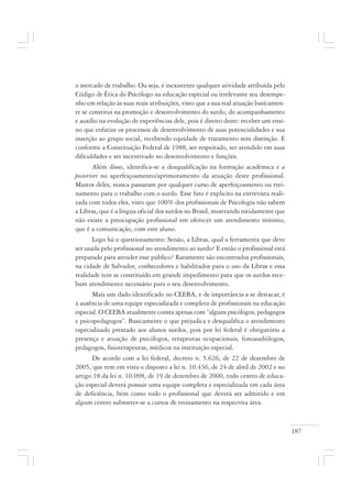 187
o mercado de trabalho. Ou seja, é inexistente qualquer atividade atribuída pelo
Código de Ética do Psicólogo na educação especial ou irrelevante seu desempe-
nho em relação às suas reais atribuições, visto que a sua real atuação basicamen-
te se constitui na promoção e desenvolvimento do surdo, do acompanhamento
e auxílio na evolução de experiências dele, pois é direito deste: receber um ensi-
no que enfatize os processos de desenvolvimento de suas potencialidades e sua
inserção ao grupo social, recebendo equidade de tratamento sem distinção. E
conforme a Constituição Federal de 1988, ser respeitado, ser atendido em suas
dificuldades e ser incentivado no desenvolvimento e funções.
Além disso, identifica-se a desqualificação na formação acadêmica e a
posteriori no aperfeiçoamento/aprimoramento da atuação deste profissional.
Muitos deles, nunca passaram por qualquer curso de aperfeiçoamento ou trei-
namento para o trabalho com o surdo. Esse fato é explicito na entrevista reali-
zada com todos eles, visto que 100% dos profissionais de Psicologia não sabem
a Libras, que é a língua oficial dos surdos no Brasil, mostrando nitidamente que
não existe a preocupação profissional em oferecer um atendimento mínimo,
que é a comunicação, com este aluno.
Logo há o questionamento: Senão, a Libras, qual a ferramenta que deve
ser usada pelo profissional no atendimento ao surdo? E então o profissional está
preparado para atender esse público? Raramente são encontrados profissionais,
na cidade de Salvador, conhecedores e habilitados para o uso da Libras e essa
realidade tem se constituído em grande impedimento para que os surdos rece-
bam atendimento necessário para o seu desenvolvimento.
Mais um dado identificado no CEEBA, e de importância a se destacar, é
à ausência de uma equipe especializada e completa de profissionais na educação
especial. O CEEBA atualmente consta apenas com “alguns psicólogos, pedagogos
e psicopedagogos”. Basicamente o que prejudica e desqualifica o atendimento
especializado prestado aos alunos surdos, pois por lei federal é obrigatório a
presença e atuação de psicólogos, terapeutas ocupacionais, fonoaudiólogos,
pedagogos, fisioterapeutas, médicos na instituição especial.
De acordo com a lei federal, decreto n. 5.626, de 22 de dezembro de
2005, que tem em vista o disposto a lei n. 10.436, de 24 de abril de 2002 e no
artigo 18 da lei n. 10.098, de 19 de dezembro de 2000, todo centro de educa-
ção especial deverá possuir uma equipe completa e especializada em cada área
de deficiência, bem como todo o profissional que deverá ser admitido e em
algum centro submeter-se a cursos de treinamento na respectiva área.
 