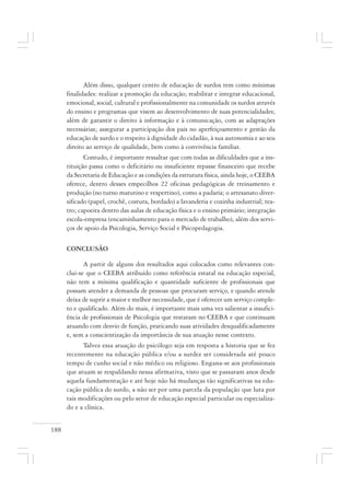 188
Além disso, qualquer centro de educação de surdos tem como mínimas
finalidades: realizar a promoção da educação; reabilitar e integrar educacional,
emocional, social, cultural e profissionalmente na comunidade os surdos através
do ensino e programas que visem ao desenvolvimento de suas potencialidades;
além de garantir o direito à informação e à comunicação, com as adaptações
necessárias; assegurar a participação dos pais no aperfeiçoamento e gestão da
educação de surdo e o respeito à dignidade do cidadão, à sua autonomia e ao seu
direito ao serviço de qualidade, bem como à convivência familiar.
Contudo, é importante ressaltar que com todas as dificuldades que a ins-
tituição passa como o deficitário ou insuficiente repasse financeiro que recebe
da Secretaria de Educação e as condições da estrutura física, ainda hoje, o CEEBA
oferece, dentro desses empecilhos 22 oficinas pedagógicas de treinamento e
produção (no turno matutino e vespertino), como a padaria; o artesanato diver-
sificado (papel, crochê, costura, bordado) a lavanderia e cozinha industrial; tea-
tro; capoeira dentro das aulas de educação física e o ensino primário; integração
escola-empresa (encaminhamento para o mercado de trabalho), além dos servi-
ços de apoio da Psicologia, Serviço Social e Psicopedagogia.
CONCLUSÃO
A partir de alguns dos resultados aqui colocados como relevantes con-
clui-se que o CEEBA atribuído como referência estatal na educação especial,
não tem a mínima qualificação e quantidade suficiente de profissionais que
possam atender a demanda de pessoas que procuram serviço, e quando atende
deixa de suprir a maior e melhor necessidade, que é oferecer um serviço comple-
to e qualificado. Além do mais, é importante mais uma vez salientar a insufici-
ência de profissionais de Psicologia que restaram no CEEBA e que continuam
atuando com desvio de função, praticando suas atividades desqualificadamente
e, sem a conscientização da importância de sua atuação nesse contexto.
Talvez essa atuação do psicólogo seja em resposta a historia que se fez
recentemente na educação pública e/ou a surdez ser considerada até pouco
tempo de cunho social e não médico ou religioso. Engana-se aos profissionais
que atuam se respaldando nessa afirmativa, visto que se passaram anos desde
aquela fundamentação e até hoje não há mudanças tão significativas na edu-
cação pública do surdo, a não ser por uma parcela da população que luta por
tais modificações ou pelo setor de educação especial particular ou especializa-
do e a clínica.
 
