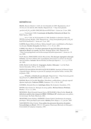 189
REFERÊNCIAS
BRASIL. Decreto federal nº. 5.626, de 22 de dezembro de 2005. Regulamenta a lei nº
10.436, de 24 de abril de 2002. Brasília. Disponível em: < http://www.planalto
.gov.br/ccivil_03/_ato2004-2006/2005/decreto/d5626.htm>. Acesso em: 23 nov. 2009.
______. Constituição (1988). Constituição da República Federativa do Brasil. São
Paulo: Saraiva, 1988.
______. Lei n. 9.394, de 20 de dezembro de 1996. Estabelece as diretrizes e bases da
educação nacional. Brasília, 1996. Disponível em: <http://www.planalto.gov.br/ ccivil_03/
Leis/ L9394.htm#art92>. Acesso em: 15 set. 2007.
CAMPOS, Regina Helena de Freitas. Helena Antipoff: razão e sensibilidade na Psicologia e
na educação. Estudos Avançados, São Paulo, v. 17, n. 49, set. 2003.
CARMO, Sônia Maria do. Um breve panorama do que já foi feito pela educação
especial no Brasil e no mundo. São Paulo: Pedagogo Brasil, 2005. Disponível em:
<http://www.pedagobrasil.com.br/educacaoespecial/umbrevepanorama>. Acesso em: 20
nov. 2009.
GLAT, Rosana; FERNANDES, Edicléa Mascarenhas. Da educação segregada à educação
inclusiva: uma breve reflexão sobre os paradigmas educacionais no contexto da educação
especial brasileira. Inclusão: Revista Periódica da Educação Especial. v . 1, n. 1, p. 35-39.
out. 2005.
GOES, Marília Cecília Rafael de. Linguagem, Surdez e Educação. 3. ed. São Paulo:
Autores Associados, 1999. p. 19-24; 39-49.
INSTITUTO NACIONAL DE EDUCAÇÃO DE SURDOS. Aquisição de Primeira Língua
e Segunda Língua: diferenças no processo de aquisição entre pessoas surdas e ouvintes. Rio
de Janeiro, 1998.
______. O Surdo e a história de sua educação. Disponível em: <http://www.ines.gov.br/
ines_livros/31/31_PRINCIPAL.HTM>. Acesso em: 25 nov. 2009.
KASSAR, Monica de Carvalho Magalhães. Liberalismo, neoliberalismo e educação especial:
algumas implicações. Cadernos CEDES, Campinas, v.19, n. 46, fev. 2007.
LACERDA, Armando Paiva de. Audiologia clínica. Rio de Janeiro: Guanabara, 1976.
MATOS, Aécio Gomes de. Alienação do serviço público. Revista Ciência e Profissão,
Brasília, v. 14, n. 1-3, 1994.
MONDELLI, Maria Fernanda Capoani Garcia; BEVILACQUA, Maria Cecília. Estudo da
deficiência auditiva das crianças do HRAC-USP, Bauru-SP: subsídios para uma política
de intervenção. São Paulo: Moreira Jr, 2002.
MONTEIRO, Janine Kieling; ANDRADE, Clarissa Galecki. Fundamentos da testagem
psicológica. Testes psicológicos para surdos. Aletheia, Porto Alegre, n. 21, jan./jun. 2005.
NASCIMENTO, Lilian Cristine. Uma análise dos percursos discursivos da prática
fonoaudiológica no Brasil. 1999. 01-109 páginas. Dissertação (Mestrado em Educação) –
Universidade de Campinas, Campinas, 1999.
 