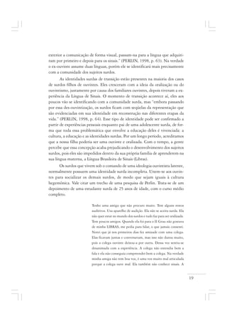 19
exterior a comunicação de forma visual, passam-na para a língua que adquiri-
ram por primeiro e depois para os sinais.” (PERLIN, 1998, p. 63). Na verdade
o ex-ouvinte assume duas línguas, porém ele se identificará mais precisamente
com a comunidade dos sujeitos surdos.
As identidades surdas de transição estão presentes na maioria dos casos
de surdos filhos de ouvintes. Eles cresceram com a ideia da oralização ou do
ouvintismo, justamente por causa dos familiares ouvintes, depois tiveram a ex-
periência da Língua de Sinais. O momento de transição acontece aí, eles aos
poucos vão se identificando com a comunidade surda, mas “embora passando
por essa des-ouvintização, os surdos ficam com seqüelas da representação que
são evidenciadas em sua identidade em reconstrução nas diferentes etapas da
vida.” (PERLIN, 1998, p. 64). Esse tipo de identidade pode ser confirmado a
partir de experiências pessoais enquanto pai de uma adolescente surda, de for-
ma que toda essa problemática que envolve a educação deles é vivenciada: a
cultura, a educação e as identidades surdas. Por um longo período, acreditamos
que a nossa filha poderia ser uma ouvinte e oralizada. Com o tempo, a gente
percebe que essa concepção acaba prejudicando o desenvolvimento dos sujeitos
surdos, pois eles são impedidos dentro da sua própria família de aprenderem na
sua língua materna, a Língua Brasileira de Sinais (Libras).
Os surdos que vivem sob o comando de uma ideologia ouvintista latente,
normalmente possuem uma identidade surda incompleta. Unem-se aos ouvin-
tes para socializar os demais surdos, de modo que sejam iguais à cultura
hegemônica. Vale citar um trecho de uma pesquisa de Perlin. Trata-se de um
depoimento de uma estudante surda de 25 anos de idade, com o curso médio
completo.
Tenho uma amiga que não procuro muito. Tem alguns restos
auditivos. Usa aparelho de audição. Ela não se aceita surda. Ela
não quer estar no mundo dos surdos e tudo faz para ser oralizada.
Tem poucos amigos. Quando ela foi para o II Grau não gostava
de minha LIBRAS, me pedia para falar, o que jamais consenti.
Notei que já nos primeiros dias fez amizade com uma colega.
Elas ficavam juntas e conversavam, mas isso não durou muito,
pois a colega ouvinte deixou-a por outra. Dessa vez sentiu-se
desanimada com a experiência. A colega não entendia bem a
fala e ela não conseguia compreender bem a colega. Na verdade
minha amiga não tem boa voz, é uma voz muito mal articulada
porque a colega ouve mal. Ela também não conhece sinais. A
 