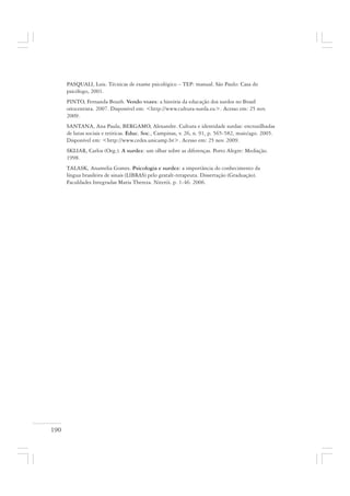 190
PASQUALI, Luiz. Técnicas de exame psicológico – TEP: manual. São Paulo: Casa do
psicólogo, 2001.
PINTO, Fernanda Bouth. Vendo vozes: a história da educação dos surdos no Brasil
oitocentista. 2007. Disponível em: <http://www.cultura-surda.eu>. Acesso em: 25 nov.
2009.
SANTANA, Ana Paula; BERGAMO, Alexandre. Cultura e identidade surdas: encruzilhadas
de lutas sociais e teóricas. Educ. Soc., Campinas, v. 26, n. 91, p. 565-582, maio/ago. 2005.
Disponível em: <http://www.cedes.unicamp.br>. Acesso em: 25 nov. 2009.
SKLIAR, Carlos (Org.). A surdez: um olhar sobre as diferenças. Porto Alegre: Mediação.
1998.
TALASK, Anamelia Gomes. Psicologia e surdez: a importância do conhecimento da
língua brasileira de sinais (LIBRAS) pelo gestalt-terapeuta. Dissertação (Graduação).
Faculdades Integradas Maria Thereza. Niterói. p. 1-46. 2006.
 