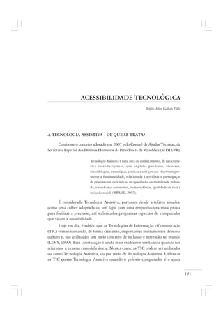 191
ACESSIBILIDADE TECNOLÓGICA
Teófilo Alves Galvão Filho
A TECNOLOGIA ASSISTIVA - DE QUE SE TRATA?
Conforme o conceito adotado em 2007 pelo Comitê de Ajudas Técnicas, da
Secretaria Especial dos Direitos Humanos da Presidência da República (SEDH/PR),
Tecnologia Assistiva é uma área do conhecimento, de caracterís-
tica interdisciplinar, que engloba produtos, recursos,
metodologias, estratégias, práticas e serviços que objetivam pro-
mover a funcionalidade, relacionada à atividade e participação
de pessoas com deficiência, incapacidades ou mobilidade reduzi-
da, visando sua autonomia, independência, qualidade de vida e
inclusão social. (BRASIL, 2007).
É considerada Tecnologia Assistiva, portanto, desde artefatos simples,
como uma colher adaptada ou um lápis com uma empunhadura mais grossa
para facilitar a preensão, até sofisticados programas especiais de computador
que visam à acessibilidade.
Hoje em dia, é sabido que as Tecnologias de Informação e Comunicação
(TIC) vêm se tornando, de forma crescente, importantes instrumentos de nossa
cultura e, sua utilização, um meio concreto de inclusão e interação no mundo
(LEVY, 1999). Essa constatação é ainda mais evidente e verdadeira quando nos
referimos a pessoas com deficiência. Nesses casos, as TIC podem ser utilizadas
ou como Tecnologia Assistiva, ou por meio de Tecnologia Assistiva. Utiliza-se
as TIC como Tecnologia Assistiva quando o próprio computador é a ajuda
 
