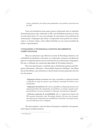 193
ativas e produtivas, em vários casos garantindo o seu sustento, através do uso
das TIC.
Com certa frequência essas quatro áreas se relacionam entre si, podendo
determinada pessoa estar utilizando as TIC com finalidades presentes em duas
ou mais dessas áreas. É o caso, por exemplo, de uma pessoa com problemas de
comunicação e linguagem que utiliza o computador como prótese de comuni-
cação e, ao mesmo tempo, como caderno eletrônico ou em outras atividades de
ensino e aprendizagem.
UTILIZANDO A TECNOLOGIA ASSISTIVA EM AMBIENTE
COMPUTACIONAL
Busca-se apresentar aqui diferente recursos de Tecnologia Assistiva com
a finalidade de possibilitar a interação, no computador, a pessoas com diferentes
graus de comprometimento motor, sensorial e/ou de comunicação e linguagem.
Ou seja, a utilização do computador por meio de Tecnologia Assistiva.
Para essa apresentação, é utilizada aqui a classificação proposta pelo Pro-
grama Informática, Educação e Necessidades Especiais (InfoEsp),2
das Obras
Sociais Irmã Dulce, que sistematiza o estudo desses recursos propondo situá-los
em três grupos:
· Adaptações físicas ou órteses: são todos os aparelhos ou adaptações fixadas
e utilizadas no corpo do usuário e que facilitam a interação do mesmo com o
computador.
· Adaptações de hardware: São todos os aparelhos ou adaptações presentes nos
componentes físicos do computador, nos periféricos, ou mesmo, quando os pró-
prios periféricos, em suas concepções e construção, são especiais e adaptados.
· Softwares especiais de acessibilidade: São os componentes lógicos das
TIC quando construídos como Tecnologia Assistiva. Ou seja, são os progra-
mas especiais de computador que possibilitam ou facilitam a interação da pes-
soa com deficiência com a máquina.
Na seção seguinte, cada um desses três grupos é analisado e são apresen-
tados alguns exemplos práticos.
2
www.infoesp.net
 