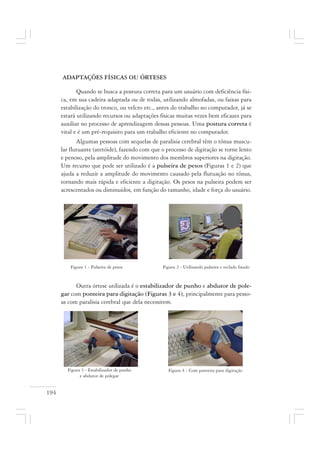 194
ADAPTAÇÕES FÍSICAS OU ÓRTESES
Quando se busca a postura correta para um usuário com deficiência físi-
ca, em sua cadeira adaptada ou de rodas, utilizando almofadas, ou faixas para
estabilização do tronco, ou velcro etc., antes do trabalho no computador, já se
estará utilizando recursos ou adaptações físicas muitas vezes bem eficazes para
auxiliar no processo de aprendizagem dessas pessoas. Uma postura correta é
vital e é um pré-requisito para um trabalho eficiente no computador.
Algumas pessoas com sequelas de paralisia cerebral têm o tônus muscu-
lar flutuante (atetóide), fazendo com que o processo de digitação se torne lento
e penoso, pela amplitude do movimento dos membros superiores na digitação.
Um recurso que pode ser utilizado é a pulseira de pesos (Figuras 1 e 2) que
ajuda a reduzir a amplitude do movimento causado pela flutuação no tônus,
tornando mais rápida e eficiente a digitação. Os pesos na pulseira podem ser
acrescentados ou diminuídos, em função do tamanho, idade e força do usuário.
Figura 1 - Pulseira de pesos Figura 2 - Utilizando pulseira e teclado fixado
Outra órtese utilizada é o estabilizador de punho e abdutor de pole-
gar com ponteira para digitação (Figuras 3 e 4), principalmente para pesso-
as com paralisia cerebral que dela necessitem.
Figura 4 - Com ponteira para digitaçãoFigura 3 - Estabilizador de punho
e abdutor de polegar
 
