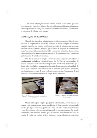 195
Além dessas adaptações físicas e órteses, existem várias outras que tam-
bém podem ser úteis, dependendo das necessidades específicas de cada pessoa,
como os ponteiros de cabeça, ou hastes fixadas na boca ou queixo, quando exis-
te o controle da cabeça, entre outras.
ADAPTAÇÕES DE HARDWARE
Quando são necessárias adaptações nos periféricos, na parte física do com-
putador, as adaptações de hardware, antes de se buscar comprar acionadores
especiais (switches) ou mesmo periféricos especiais, é fundamental procurar
viabilizar, quando possível, soluções que utilizem os próprios “acionadores na-
turais” do computador, que são o teclado, o mouse e o microfone. Dessa forma,
com muita frequência são encontradas soluções de baixíssimo custo, ou mesmo
gratuitas, mas de alta funcionalidade.
Um dos recursos mais simples e eficientes como adaptação de hardware é
a máscara de teclado ou colméia (Figuras 5 e 6). Trata-se de uma placa de
plástico ou acrílico com um furo correspondente a cada tecla do teclado, que é
fixada sobre o teclado, a uma pequena distância do mesmo, com a finalidade de
evitar que o usuário com dificuldades de coordenação motora pressione,
involuntariamente, mais de uma tecla ao mesmo tempo. Essa pessoa deverá
procurar o furo correspondente à tecla que deseja pressionar.
Outras adaptações simples que podem ser utilizadas, dizem respeito ao
próprio posicionamento do hardware (Figura 8). Por exemplo, determinado
usuário que digita utilizando apenas uma mão, em certa etapa de seu trabalho
e com determinado software que exigia que ele pressionasse duas teclas simul-
taneamente, descobriu ele mesmo que, se colocasse o teclado em seu colo na
cadeira de rodas, ele poderia utilizar também a outra mão para segurar uma
Figura 6 - Máscara de teclado sobrepos-
ta ao mesmo
Figura 5 - Máscara de teclado encaixada no
mesmo
 