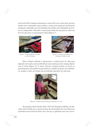 196
tecla (tecla Ctrl), enquanto pressionava a outra tecla com a outra mão. Já outro
usuário está conseguindo agora utilizar o mouse para pequenos movimentos
(utilização combinada com um simulador de teclado) com a finalidade de escre-
ver no computador, colocando o mouse posicionado em suas pernas, sobre um
livro de capa dura ou uma pequena tábua (Figura 7).
Outra solução utilizada é reposicionar o teclado perto do chão para
digitação com os pés, recurso utilizado por uma usuária que não consegue digitar
com as mãos (Figura 9). E assim, diversas variações podem ser feitas no
posicionamento dos periféricos para facilitar o trabalho da pessoa com deficiên-
cia, sempre, é claro, em função das necessidades específicas de cada uma.
Figura 9 - Teclado reposicionado para digitação com o pé
As pesquisas desenvolvidas desde 1993 pelo Programa InfoEsp, em Sal-
vador, têm revelado que a imensa maioria das necessidades dos seus alunos são
resolvidas com recursos de baixo custo. Ou seja, é quebrada uma certa convic-
Figura 8 - Teclado com alteração na
inclinação e fixado à mesa
Figura 7 - Posicionamento do mouse
no colo do usuário
 
