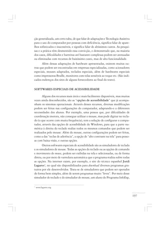 197
ção generalizada, um certo tabu, de que falar de adaptações e Tecnologia Assistiva
para o uso do computador por pessoas com deficiência, significa falar de apare-
lhos sofisticados e inacessíveis, e significa falar de altíssimos custos. As pesqui-
sas e a prática têm desmentido essa convicção, e demonstrado que, na maioria
dos casos, dificuldades e barreiras até bastante complexas podem ser atenuadas
ou eliminadas com recursos de baixíssimo custo, mas de alta funcionalidade.
Além dessas adaptações de hardware apresentadas, existem muitas ou-
tras que podem ser encontradas em empresas especializadas, como acionadores
especiais, mouses adaptados, teclados especiais, além de hardwares especiais
como impressoras Braille, monitores com telas sensíveis ao toque etc. (São indi-
cados endereços dos sites de alguns fornecedores ao final do texto).
SOFTWARES ESPECIAIS DE ACESSIBILIDADE
Alguns dos recursos mais úteis e mais facilmente disponíveis, mas muitas
vezes ainda desconhecidos, são as “opções de acessibilidade” que já acompa-
nham os sistemas operacionais. Através desses recursos, diversas modificações
podem ser feitas nas configurações do computador, adaptando-o a diferentes
necessidades dos alunos. Por exemplo, uma pessoa que, por dificuldades de
coordenação motora, não consegue utilizar o mouse, mas pode digitar no tecla-
do (o que ocorre com muita frequência), tem a solução de configurar o compu-
tador, através das opções de acessibilidade do Windows, para que a parte nu-
mérica à direita do teclado realize todos os mesmos comandos que podem ser
realizados pelo mouse. Além do mouse, outras configurações podem ser feitas,
como a das “teclas de aderência”, a opção de “alto contraste na tela” para pesso-
as com baixa visão, e outras opções.
Outros softwares especiais de acessibilidade são os simuladores de teclado
e os simuladores de mouse. Todas as opções do teclado ou as opções de comando
e movimento do mouse, podem ser exibidas na tela e selecionadas, ou de forma
direta, ou por meio de varredura automática que o programa realiza sobre todas
as opções. Na internet existe, por exemplo, o site do técnico espanhol Jordi
Lagares3
, no qual são disponibilizados para download diversos programas gra-
tuitos por ele desenvolvidos. Trata-se de simuladores que podem ser operados
de forma bem simples, além de serem programas muito “leves”. Por meio desse
simulador de teclado e do simulador de mouse, um aluno do Programa InfoEsp,
3
www.lagares.org
 