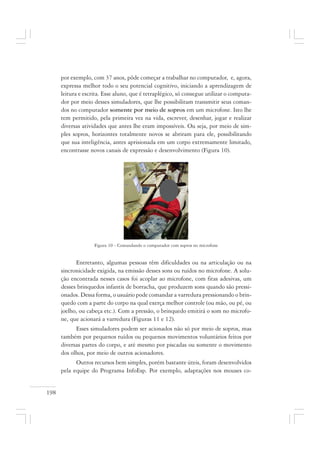 198
por exemplo, com 37 anos, pôde começar a trabalhar no computador, e, agora,
expressa melhor todo o seu potencial cognitivo, iniciando a aprendizagem de
leitura e escrita. Esse aluno, que é tetraplégico, só consegue utilizar o computa-
dor por meio desses simuladores, que lhe possibilitam transmitir seus coman-
dos no computador somente por meio de sopros em um microfone. Isto lhe
tem permitido, pela primeira vez na vida, escrever, desenhar, jogar e realizar
diversas atividades que antes lhe eram impossíveis. Ou seja, por meio de sim-
ples sopros, horizontes totalmente novos se abriram para ele, possibilitando
que sua inteligência, antes aprisionada em um corpo extremamente limitado,
encontrasse novos canais de expressão e desenvolvimento (Figura 10).
Figura 10 - Comandando o computador com sopros no microfone
Entretanto, algumas pessoas têm dificuldades ou na articulação ou na
sincronicidade exigida, na emissão desses sons ou ruídos no microfone. A solu-
ção encontrada nesses casos foi acoplar ao microfone, com fitas adesivas, um
desses brinquedos infantis de borracha, que produzem sons quando são pressi-
onados. Dessa forma, o usuário pode comandar a varredura pressionando o brin-
quedo com a parte do corpo na qual exerça melhor controle (ou mão, ou pé, ou
joelho, ou cabeça etc.). Com a pressão, o brinquedo emitirá o som no microfo-
ne, que acionará a varredura (Figuras 11 e 12).
Esses simuladores podem ser acionados não só por meio de sopros, mas
também por pequenos ruídos ou pequenos movimentos voluntários feitos por
diversas partes do corpo, e até mesmo por piscadas ou somente o movimento
dos olhos, por meio de outros acionadores.
Outros recursos bem simples, porém bastante úteis, foram desenvolvidos
pela equipe do Programa InfoEsp. Por exemplo, adaptações nos mouses co-
 