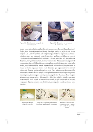 199
muns, como a instalação de plugs laterais nos mesmos, disponibilizando, através
desses plugs, uma extensão do terminal do clique no botão esquerdo do mouse
(Figura 13). Com frequência, um simples clique no botão esquerdo do mouse é
suficiente para que o usuário possa desenvolver qualquer atividade no compu-
tador, comandando a varredura automática de um software, tal como escrever,
desenhar, navegar na internet, mandar e-mails etc. Para que isso seja possível,
também são desenvolvidos diferentes acionadores (switches) para serem conectados
nesses plugs dos mouses e, assim, poder efetuar o comando correspondente ao
clique no botão esquerdo, com a parte do corpo que a pessoa tiver o controle
voluntário (braços, pernas, pés, cabeça etc.). Esses acionadores são construídos
até mesmo com sucata de computador, aproveitando botões de liga/desliga des-
sas máquinas, às vezes para serem presos nos próprios dedos do aluno ou para
acionamento com a cabeça (Figuras 14 e 15). São soluções simples, de custo
praticamente nulo, porém de alta funcionalidade, e que constituem-se na dife-
rença para algumas pessoas com deficiência, entre poder ou não utilizar o com-
putador.
Figura 12 – Dispositivo em uso através
de pressão com a mão
Figura 11 – Microfone com brinquedo de
pressão acoplado
Figura14 – Acionador confeccionado
com botão liga/desliga de computador
Figura 13 – Mouse
adaptado com plug
Figura 15 – Switches para
acionamento com a cabeça,
feito com botão grande de
sucata
 