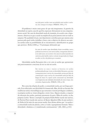 20
sua vida parece oscilar como um pêndulo entre surdos e ouvin-
tes, não consegue ter amigos. (PERLIN, 1998, p.75).
O problema é muito mais grave do que nós imaginamos. A questão da
identidade no sujeito, seja ele qual for, repercute diretamente no seu comporta-
mento social. No caso da identidade surda de transição, de acordo com o depo-
imento, observou-se que a surda incompleta ficou praticamente sem ter onde se
amparar. Na qualidade de pai, esse depoimento contribui para que assuma uma
postura pela qual venha trabalhar e lutar, com o objetivo de oferecer aos sujei-
tos surdos todas as possibilidades de se encontrarem e identificarem no grupo
que pertence. Perlin (1998, p. 75) prossegue afirmando que
há casos de surdos cujas identidades foram escondidas, nunca
puderam encontrar-se com outros surdos, conseguiram adentrar-
se no saber junto aos ouvintes e há casos de surdos mantidos em
cativeiros pela família onde se tornam incapacitados de chegar
ao saber ou de se decidirem por si mesmos.
Identidades surdas flutuantes têm a ver com os surdos que apresentam
um posicionamento consciente de ser ou não ser surdo.
São muitos os casos e muitas as histórias de surdos
profissionalizados que vivem as identidades flutuantes, pois não
conseguiram estar a serviço da comunidade ouvinte por falta de
comunicação e nem a serviço da comunidade surda por falta da
língua de sinais. É o sujeito surdo construindo sua identidade
com fragmentos das múltiplas identidades de nosso tempo, não
centradas, fragmentadas. (PERLIN, 1998, p. 66).
Por conta das relações de poder, a comunidade surda, por um longo perí-
odo, ficou silenciada, sua identidade foi massacrada. Mas, devido ao fracasso das
tendências teórico-metodológicas que tentaram e tentam privilegiar o oralismo,
os próprios surdos se viram obrigados a irem à luta. Alguns estudos, a respeito
da educação dos surdos, partiram justamente de pais e filhos de surdos, ou dos
próprios surdos. Temos o exemplo da própria Gládis Perlin (surda não nativa),
de Patrícia Pinto (surda não nativa), de Ronice Quadros (filha de pais surdos) e
de Nídia de Sá (mãe de uma jovem surda). Esta última afirma que “os surdos e
a comunidade surda são plurais, como o é todo o agrupamento humano. Toda a
identidade é dinâmica e é transformada continuamente”. (SÁ, 2002, p.101)
 