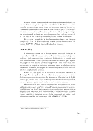 201
4
Buscar no Google: CameraMouse ou HeadDev.
Existem diversos sites na internet que disponibilizam gratuitamente ou-
tros simuladores e programas especiais de acessibilidade. Atualmente é possível
controlar a seta do mouse apenas com o movimento do nariz, movimento este
captado por uma webcam comum. Ou seja, uma pessoa tetraplégica, que mante-
nha o controle de cabeça, pode realizar qualquer atividade no computador ape-
nas movimentando a cabeça, sem necessidade de nenhum equipamento especi-
al e por meio de um software gratuito que pode ser baixado pela internet4
.
Para pessoas com deficiência visual existem os softwares que “fazem o
computador falar”, os chamados leitores de tela. Existem diversos deles, tais
como o DOSVOX, o Virtual Vision, o Bridge, Jaws e outros.
CONCLUSÕES
É importante ressaltar que as decisões sobre a Tecnologia Assistiva e os
recursos de acessibilidade a serem utilizados devem partir de um estudo porme-
norizado e individual, com cada pessoa com deficiência. Deve começar com
uma análise detalhada e escuta aprofundada de suas necessidades, para, a partir
daí, ir optando pelos recursos que melhor respondam a essas necessidades. Fre-
quentemente é necessária também a escuta de outros profissionais, como
terapeutas ocupacionais, fisioterapeutas ou fonoaudiólogos, antes da decisão sobre
a melhor adaptação a ser utilizada.
Enfim, fica claro que o uso de todas essas possibilidades e recursos de
Tecnologia Assistiva ajudam a deixar ainda mais evidente o enorme potencial
de desenvolvimento e aprendizagem das pessoas com diferentes tipos de defici-
ência, o que, muitas vezes, não é tão transparente, tão facilmente perceptível,
nas interações corriqueiras do dia-a-dia, na ausência desses recursos.
Disponibilizar a essas pessoas novos recursos de acessibilidade, novos
ambientes, na verdade, uma “nova sociedade”, que as inclua em seus projetos e
possibilidades, não significa apenas propiciar o crescimento e a autorealização
da pessoa com deficiência, mas, principalmente, é possibilitar a essa sociedade
crescer, expandir-se, humanizar-se, através das riquezas de um maior e mais
harmonioso convívio com as diferenças (GALVÃO FILHO, 2004).
 