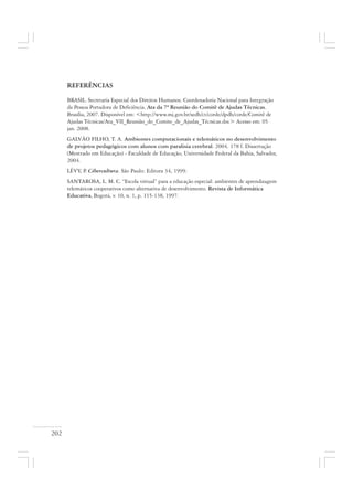 202
REFERÊNCIAS
BRASIL. Secretaria Especial dos Direitos Humanos. Coordenadoria Nacional para Integração
da Pessoa Portadora de Deficiência. Ata da 7ª Reunião do Comitê de Ajudas Técnicas.
Brasília, 2007. Disponível em: <http://www.mj.gov.br/sedh/ct/corde/dpdh/corde/Comitê de
Ajudas Técnicas/Ata_VII_Reunião_do_Comite_de_Ajudas_Técnicas.doc> Acesso em: 05
jan. 2008.
GALVÃO FILHO, T. A. Ambientes computacionais e telemáticos no desenvolvimento
de projetos pedagógicos com alunos com paralisia cerebral. 2004. 178 f. Dissertação
(Mestrado em Educação) - Faculdade de Educação, Universidade Federal da Bahia, Salvador,
2004.
LÉVY, P. Cibercultura. São Paulo: Editora 34, 1999.
SANTAROSA, L. M. C. “Escola virtual” para a educação especial: ambientes de aprendizagem
telemáticos cooperativos como alternativa de desenvolvimento. Revista de Informática
Educativa, Bogotá, v. 10, n. 1, p. 115-138, 1997.
 