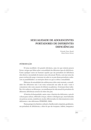 203
SEXUALIDADE DE ADOLESCENTES
PORTADORES DE DIFERENTES
DEFICIÊNCIAS
Fernanda Nunes Macedo
Elaine Pereira Terrassi
INTRODUÇÃO
O tema escolhido é de grande relevância, uma vez que existem poucos
livros e artigos que falem sobre a sexualidade dos diferentes tipos de deficiência.
Como qualquer outro ser humano aqueles que são portadores de deficiência
têm direito e necessidade de manter uma vida sexual. Porém, com esse tema tão
pouco esclarecido surge o interesse em saber se os pais desses portadores conhe-
cem as possibilidades e as restrições destes no que se refere à sexualidade.
Diferente da sexualidade dos adolescentes tidos como normais, a sexuali-
dade dos deficientes não é um tema esclarecido nas salas de aula e nem é
comumente tido como assunto de debates ou palestras. A intenção desse traba-
lho é de conhecer as diferenças e as semelhanças da vida sexual de portadores de
diferentes deficiências através do relato dos pais.
A história da humanidade, assim como a história dos deficientes, varia de
cultura para cultura, refletindo crenças, valores e ideologias que, materializadas
em práticas sociais, estabelecem modos diferenciados de relacionamentos entre
deficientes e não-deficientes (TOLEDO, 2000).
Numaperspectivahistórico-cultural,afamíliatendeaimprimir,geralmente,
aos portadores de deficiências, a ideia de que são incapazes, inábeis, inseguros e
 