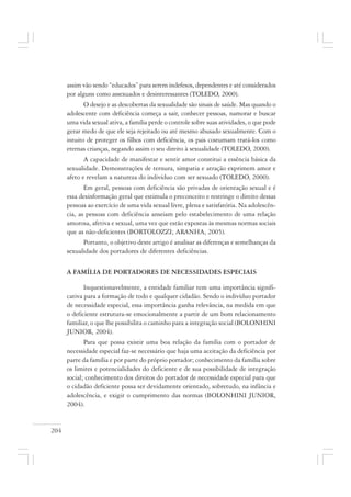 204
assim vão sendo “educados” para serem indefesos, dependentes e até considerados
por alguns como assexuados e desinteressantes (TOLEDO, 2000).
O desejo e as descobertas da sexualidade são sinais de saúde. Mas quando o
adolescente com deficiência começa a sair, conhecer pessoas, namorar e buscar
uma vida sexual ativa, a família perde o controle sobre suas atividades, o que pode
gerar medo de que ele seja rejeitado ou até mesmo abusado sexualmente. Com o
intuito de proteger os filhos com deficiência, os pais costumam tratá-los como
eternas crianças, negando assim o seu direito à sexualidade (TOLEDO, 2000).
A capacidade de manifestar e sentir amor constitui a essência básica da
sexualidade. Demonstrações de ternura, simpatia e atração exprimem amor e
afeto e revelam a natureza do indivíduo com ser sexuado (TOLEDO, 2000).
Em geral, pessoas com deficiência são privadas de orientação sexual e é
essa desinformação geral que estimula o preconceito e restringe o direito dessas
pessoas ao exercício de uma vida sexual livre, plena e satisfatória. Na adolescên-
cia, as pessoas com deficiência anseiam pelo estabelecimento de uma relação
amorosa, afetiva e sexual, uma vez que estão expostas às mesmas normas sociais
que as não-deficientes (BORTOLOZZI; ARANHA, 2005).
Portanto, o objetivo deste artigo é analisar as diferenças e semelhanças da
sexualidade dos portadores de diferentes deficiências.
A FAMÍLIA DE PORTADORES DE NECESSIDADES ESPECIAIS
Inquestionavelmente, a entidade familiar tem uma importância signifi-
cativa para a formação de todo e qualquer cidadão. Sendo o indivíduo portador
de necessidade especial, essa importância ganha relevância, na medida em que
o deficiente estrutura-se emocionalmente a partir de um bom relacionamento
familiar, o que lhe possibilita o caminho para a integração social (BOLONHINI
JUNIOR, 2004).
Para que possa existir uma boa relação da família com o portador de
necessidade especial faz-se necessário que haja uma aceitação da deficiência por
parte da família e por parte do próprio portador; conhecimento da família sobre
os limites e potencialidades do deficiente e de sua possibilidade de integração
social; conhecimento dos direitos do portador de necessidade especial para que
o cidadão deficiente possa ser devidamente orientado, sobretudo, na infância e
adolescência, e exigir o cumprimento das normas (BOLONHINI JUNIOR,
2004).
 