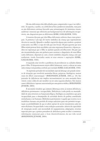 205
Os não-deficientes têm dificuldades para compreender o que é ser defici-
ente. A cegueira, a surdez, ou a deficiência física podem ser simuladas, mas para
os não-deficientes continua havendo uma armazenagem de memórias visuais,
auditivas e motoras que oferecem um background rico de informações recupe-
ráveis, não disponíveis para os deficientes (KIRK; GALLAGHER, 1996).
A maioria dos pais que têm filhos deficientes enfrenta duas crises princi-
pais. A primeira é um tipo de morte simbólica da criança que supostamente
deveria ter nascido. Quando a mulher engravida alguns pais tendem a projetar
como será o seu filho e o tipo de vida que este levará. Os pais querem que seus
filhos sejam pessoas bem-sucedidas com uma segurança financeira e alguns po-
dem ter esperanças que o filho os ajudará quando envelhecerem. Os pais que
são encaminhados para um pediatra para ouvirem o diagnóstico de seus filhos
como deficiente, deparam-se com a morte simbólica daquela criança com que
sonharam, tendo frustrados assim os seus anseios e aspirações (KIRK;
GALLAGHER, 1996).
A segunda crise envolve o problema de providenciar os cuidados diários
para o filho. É frequentemente muito difícil alimentar, vestir e colocar na cama
uma criança com paralisia cerebral, por exemplo (KIRK; GALLACHER, 1996).
“A expressão portador de necessidade especial abrange um grande núme-
ro de situações que envolvem anomalias físicas, psíquicas, fisiológicas, muitas
vezes de difícil caracterização.” (BOLONHINI JUNIOR, 2004, p. 18). Ser
portador de deficiência não implica necessariamente ter uma anomalia física
visível, como a falta de um membro ou ter uma cegueira absoluta. Em muitos
casos a deficiência é apenas caracterizada por uma perícia médica. (BOLONHINI
JUNIOR, 2004).
É necessário ressaltar que existem diferenças entre os termos deficiência,
deficiência permanente e incapacidade. Deficiência é toda perda ou anormali-
dade de uma estrutura ou função psicológica, fisiológica ou anatômica que gera
incapacidade para o desempenho de atividade dentro do padrão considerado
normal para o ser humano; Deficiência permanente é aquela que ocorreu ou se
estabilizou durante um período de tempo suficiente para não permitir recupe-
ração ou probabilidade de que se altere apesar de novos tratamentos cada vez
mais eficientes; Incapacidade é uma redução acentuada e afetiva da capacidade
de integração social, com necessidade de equipamentos, adaptações, recursos
especiais para que a pessoa portadora de deficiência possa receber e transmitir
informações essenciais para o bom desenvolvimento da sua vida social
(BOLONHINI JUNIOR, 2004).
 