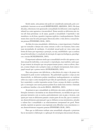 207
Sendo assim, uma pessoa não pode ser considerada assexuada, pois a se-
xualidade é inerente ao ser social (BORTOLOZZI; ARANHA, 2005). Há duas
décadas, a literatura vem apontando a sexualidade do deficiente como angelical,
infantil ou como agressiva e incontrolável. Nesse sentido os deficientes são vis-
tos sob duas premissas: os de anjos, quando a sexualidade é reprimida e não
manifesta e os de feras, quando é expressa explícita e inadequadamente. Porém
nesses dois casos há uma percepção distorcida sobre a vida afetiva e sexual des-
sas pessoas (PINHEIRO; LEAL, 2005).
Ao falar do tema sexualidade e deficiências, o mais importante é lembrar
que ter vontades e desejos são coisas comuns a todo o ser humano, bem como
suas necessidades de satisfação. A atividade sexual pode ser vista como uma
forma de busca por segurança e proteção, ou seja, estabilidade e que a conduta
sexual do indivíduo é o resultado da interação de aspectos biológicos, psicológi-
cos e sociais (SCHLIEMANN, 2005).
É importante salientar ainda que a sexualidade envolve não apenas a con-
duta sexual do indivíduo, o ato sexual e a reprodução, mas também, tudo aqui-
lo que remete às situações que nos proporcionam prazer, como os afetos, dese-
jos, a nossa relação com o próprio corpo, as relações interpessoais, bem como o
papel sexual que a pessoa exerce (SCHLIEMANN, 2005).
Para uma pessoa com deficiência, a descoberta do corpo e do prazer em
manipulá-lo pode ocorrer tardiamente. Na puberdade quando o corpo já está
desenvolvido, os deficientes podem manifestar inadequadamente as condutas
sobre seu corpo e como manipulá-lo por falta de aprendizado, o que pode levá-
los à ansiedade e a sofrer repressões sociais. Com o avanço da idade a socializa-
ção e a interação com outras pessoas podem ficar ainda mais restrita e limitada
ao ambiente familiar e da escola (MAIA; ARANHA, 2005).
Ao pensar-se que a sexualidade no deficiente não existe, proíbem-se mani-
festações normais e necessárias ao seu desenvolvimento, na medida em que é no
processo interativo com os outros, particularmente com os pais e técnicos, com
quem por vezes os deficientes passam a maior parte do seu dia, que se constrói o
seu desenvolvimento psicossexual e que se definem os seus sentimentos, atitudes
e valores face à sexualidade e ao relacionamento interpessoal em geral. Neste
sentido, reprimir ou ignorar a sua expressão seria dificultar o seu crescimento e o
seu desenvolvimento enquanto pessoas (PINHEIRO; LEAL, 2005).
Para que os deficientes tenham uma sexualidade adequada e prazerosa
faz-se necessário à elaboração e a aplicação de estratégias educacionais eficazes,
 
