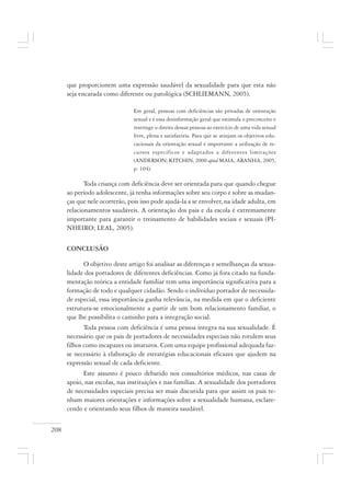 208
que proporcionem uma expressão saudável da sexualidade para que esta não
seja encarada como diferente ou patológica (SCHLIEMANN, 2005).
Em geral, pessoas com deficiências são privadas de orientação
sexual e é essa desinformação geral que estimula o preconceito e
restringe o direito dessas pessoas ao exercício de uma vida sexual
livre, plena e satisfatória. Para que se atinjam os objetivos edu-
cacionais da orientação sexual é importante a utilização de re-
cursos específicos e adaptados a diferentes limitações
(ANDERSON; KITCHIN, 2000 apud MAIA; ARANHA, 2005,
p. 104).
Toda criança com deficiência deve ser orientada para que quando chegue
ao período adolescente, já tenha informações sobre seu corpo e sobre as mudan-
ças que nele ocorrerão, pois isso pode ajudá-la a se envolver, na idade adulta, em
relacionamentos saudáveis. A orientação dos pais e da escola é extremamente
importante para garantir o treinamento de habilidades sociais e sexuais (PI-
NHEIRO; LEAL, 2005).
CONCLUSÃO
O objetivo deste artigo foi analisar as diferenças e semelhanças da sexua-
lidade dos portadores de diferentes deficiências. Como já fora citado na funda-
mentação teórica a entidade familiar tem uma importância significativa para a
formação de todo e qualquer cidadão. Sendo o indivíduo portador de necessida-
de especial, essa importância ganha relevância, na medida em que o deficiente
estrutura-se emocionalmente a partir de um bom relacionamento familiar, o
que lhe possibilita o caminho para a integração social.
Toda pessoa com deficiência é uma pessoa íntegra na sua sexualidade. É
necessário que os pais de portadores de necessidades especiais não rotulem seus
filhos como incapazes ou imaturos. Com uma equipe profissional adequada faz-
se necessário à elaboração de estratégias educacionais eficazes que ajudem na
expressão sexual de cada deficiente.
Este assunto é pouco debatido nos consultórios médicos, nas casas de
apoio, nas escolas, nas instituições e nas famílias. A sexualidade dos portadores
de necessidades especiais precisa ser mais discutida para que assim os pais te-
nham maiores orientações e informações sobre a sexualidade humana, esclare-
cendo e orientando seus filhos de maneira saudável.
 