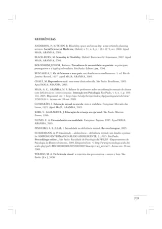 209
REFERÊNCIAS
ANDERSON, P.; KITCHIN, R. Disability, space and sexua-lity: acess to family planning
services. Social Science & Medicine, Oxford, v. 51, n. 8, p. 1163-1173, oct. 2000. Apud
MAIA; ARANHA, 2005.
BLACK-BURN, M. Sexuality & Disability. Oxford: Butterworth Heinemann, 2002. Apud
MAIA; ARANHA, 2005.
BOLONHINI JUNIOR, Roberto. Portadores de necessidades especiais: as principais
prerrogativas e a legislação brasileira. São Paulo: Editora Arx, 2004.
BUSCAGLIA, L. Os deficientes e seus pais: um desafio ao aconselhamento. 3. ed. Rio de
Janeiro: Record, 1997. Apud MAIA; ARANHA, 2005.
CHAUÍ, M. Repressão sexual: essa nossa (des)conhecida. São Paulo: Brasiliense, 1985.
Apud MAIA; ARANHA, 2005.
MAIA, A. C.; ARANHA, M. S. Relatos de professores sobre manifestações sexuais de alunos
com deficiência no contexto escolar. Interação em Psicologia, São Paulo, v. 9, n. 1, p. 103-
116, 2005. Disponível em: < http://ojs.c3sl.ufpr.br/ojs2/index.php/psicologia/article/view/
3290/2634>. Acesso em: 20 out. 2009.
GUIMARÃES, I. Educação sexual na escola: mito e realidade. Campinas: Mercado das
Letras, 1995. Apud MAIA; ARANHA, 2005.
KIRK, S.; GALLAGHER, J. Educação da criança excepcional. São Paulo: Martins
Fontes, 1996.
NUNES, C. A. Desvendando a sexualidade. Campinas: Papirus, 1987. Apud MAIA;
ARANHA, 2005.
PINHEIRO, A. L.; LEAL, I. Sexualidade na deficiência mental. Revista Integrar, 2005.
SCHLIEMANN, A. P. Sexualidade – adolescência – deficiência mental: um desafio a pensar.
In: SIMPÓSIO INTERNACIONAL DO ADOLESCENTE, 2., 2005. São Paulo.
Proceddings online... São Paulo: Faculdade de Psicologia da PUC/SP - Departamento de
Psicologia do Desenvolvimento, 2005. Disponível em: < http://www.proceedings.scielo.br/
scielo.php?pid=MSC0000000082005000200074&script=sci_arttext>. Acesso em: 20 out.
2009.
TOLEDO, M. A. Deficiência visual: a trajetória dos preconceitos – ontem e hoje. São
Paulo: [S.n.], 2000.
 
