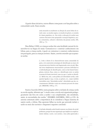 21
A partir dessa iniciativa, outros olhares começaram a ser lançados sobre a
comunidade surda. Esses estudos
estão situando-se atualmente na direção de outras linhas de es-
tudo como: os estudos negros, os estudos de gênero, os estudos
de classes populares, etc. Isto inclui a educação de surdos num
contexto discursivo mais apropriado à situação lingüística, soci-
al, comunitária, cultural e identitária das pessoas surdas. (SÁ,
2002, p. 71).
Para Skiliar (1998), as crianças surdas têm uma facilidade natural de de-
senvolver-se na língua de sinais. Comunicar-se e construir conhecimento em
Libras, para a criança surda, é igual a se comunicar e construir conhecimentos
em português, para as crianças ouvintes. Assim, convém entender que as pesso-
as surdas:
[...] têm o direito de se desenvolverem numa comunidade de
pares, e de construírem estratégias de identificação no marco de
um processo sócio-histórico não fragmentado, nem cercado. Mas,
não estou simplesmente mencionando o processo individual ou
a individualização de identificações, como se elas fossem homo-
gêneas, estáveis, fixas, como se a identificação entre os surdos
ocorresse de forma inevitável, uma vez que a ‘surdez os identifi-
ca’. Refiro-me, sim, a uma política de identidades surdas, onde
questão ligadas à raça, à etnia, ao gênero, etc., sejam também
entendidas como “identidades surdas”; identidades que são, ne-
cessariamente, híbridas e estão em constante processo de transi-
ção. (SKILIAR, 1998, p. 27).
Soares e Lacerda (2004), numa pesquisa sobre a inclusão de criança surda
na escola regular, afirmam que “o modo como a escola está organizada pedago-
gicamente não leva em conta a surdez e sua complexidade, não atendendo,
assim, às necessidades dos surdos.” (SOARES; LACERDA, 2004, p.129). As
autoras comentam sobre a importância de se considerar a língua materna do
sujeito surdo, a Libras. Elas apontam falhas na escola que pretende incluir o
surdo no meio dos ouvintes e chegaram à seguinte conclusão:
A inclusão almejada acaba ficando somente nos desejos da escola/
professora, porque há uma organização que implícita ou explicita-
mente valoriza o ouvir, o ser ouvinte, e isso acaba aparecendo e
 