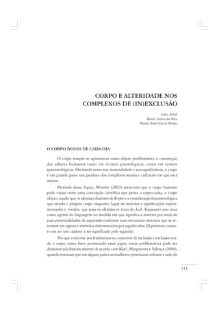 211
CORPO E ALTERIDADE NOS
COMPLEXOS DE (IN)EXCLUSÃO
Fabio Zoboli
Renato Izidoro da Silva
Miguel Angel Garcia Bordas
O CORPO NOSSO DE CADA DIA
O corpo sempre se apresentou como objeto problemático à construção
dos saberes humanos tanto em termos gnosiológicos, como em termos
epistemológicos. Oscilando entre sua materialidade e sua significância, o corpo
é em grande parte um produto dos complexos sociais e culturais em que está
imerso.
Partindo dessa lógica, Mondin (2003) menciona que o corpo humano
pode variar entre uma concepção científica que pensa o corpo-coisa, o corpo
objeto, aquilo que os alemães chamam de Korper e a consideração fenomenológica
que estuda o próprio corpo enquanto lugar de sentidos e significações experi-
mentados e vividos, que para os alemães se trata do Leib. Enquanto este atua
como agente de linguagem na medida em que significa a matéria por meio de
suas potencialidades de expressão conforme suas estruturas motrizes que se re-
vertem em signos e símbolos determinados por significados. O primeiro consis-
te em ser um cadáver a ser significado pelo segundo.
No que concerne aos fenômenos ou conceitos de inclusão e exclusão ten-
do o corpo como fator permeando esses jogos, nossa problemática pode ser
demonstrada historicamente de acordo com Kuri , Hargreaves e Valença (2000),
quando ensinam que em alguns países as mulheres prostitutas sofriam a ação de
 