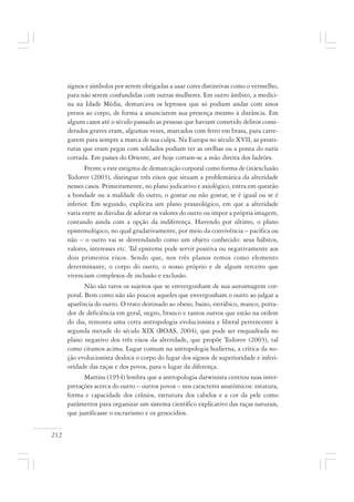 212
signos e símbolos por serem obrigadas a usar cores distintivas como o vermelho,
para não serem confundidas com outras mulheres. Em outro âmbito, a medici-
na na Idade Média, demarcava os leprosos que só podiam andar com sinos
presos ao corpo, de forma a anunciarem sua presença mesmo à distância. Em
alguns casos até o século passado as pessoas que haviam cometido delitos consi-
derados graves eram, algumas vezes, marcados com ferro em brasa, para carre-
garem para sempre a marca de sua culpa. Na Europa no século XVII, as prosti-
tutas que eram pegas com soldados podiam ter as orelhas ou a ponta do nariz
cortada. Em países do Oriente, até hoje cortam-se a mão direita dos ladrões.
Frente a este estigma de demarcação corporal como forma de (in)exclusão
Todorov (2003), distingue três eixos que situam a problemática da alteridade
nesses casos. Primeiramente, no plano judicativo e axiológico, entra em questão
a bondade ou a maldade do outro, o gostar ou não gostar, se é igual ou se é
inferior. Em segundo, explicita um plano praxeológico, em que a alteridade
varia entre as dúvidas de adotar os valores do outro ou impor a própria imagem,
contando ainda com a opção da indiferença. Havendo por último, o plano
epistemológico, no qual gradativamente, por meio da convivência – pacífica ou
não – o outro vai se desvendando como um objeto conhecido: seus hábitos,
valores, interesses etc. Tal episteme pode servir positiva ou negativamente aos
dois primeiros eixos. Sendo que, nos três planos temos como elemento
determinante, o corpo do outro, o nosso próprio e de algum terceiro que
vivenciam complexos de inclusão e exclusão.
Não são raros os sujeitos que se emvergonham de sua autoimagem cor-
poral. Bem como não são poucos aqueles que envergonham o outro ao julgar a
aparência do outro. O trato destinado ao obeso, baixo, estrábico, manco, porta-
dor de deficiência em geral, negro, branco e tantos outros que estão na ordem
do dia, remonta uma certa antropologia evolucionista e liberal pertencente à
segunda metade do século XIX (BOAS, 2004), que pode ser enquadrada no
plano negativo dos três eixos da alteridade, que propõe Todorov (2003), tal
como citamos acima. Lugar comum na antropologia hodierna, a crítica da no-
ção evolucionista desloca o corpo do lugar dos signos de superioridade e inferi-
oridade das raças e dos povos, para o lugar da diferença.
Martins (1954) lembra que a antropologia darwinista centrou suas inter-
pretações acerca do outro – outros povos – nos caracteres anatômicos: estatura,
forma e capacidade dos crânios, estrutura dos cabelos e a cor da pele como
parâmetros para organizar um sistema científico explicativo das raças naturais,
que justificasse o escravismo e os genocídios.
 