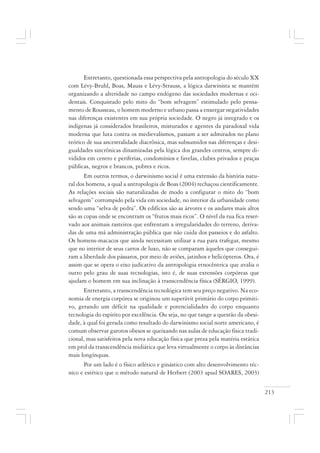 213
Entretanto, questionada essa perspectiva pela antropologia do século XX
com Lévy-Bruhl, Boas, Mauss e Lévy-Strauss, a lógica darwinista se mantém
organizando a alteridade no campo endógeno das sociedades modernas e oci-
dentais. Conquistado pelo mito do “bom selvagem” estimulado pelo pensa-
mento de Rousseau, o homem moderno e urbano passa a enxergar negatividades
nas diferenças existentes em sua própria sociedade. O negro já integrado e os
indígenas já considerados brasileiros, misturados e agentes da paradoxal vida
moderna que luta contra os medievalismos, passam a ser admirados no plano
teórico de sua ancestralidade diacrônica, mas subsumidos nas diferenças e desi-
gualdades sincrônicas dinamizadas pela lógica dos grandes centros, sempre di-
vididos em centro e periferias, condomínios e favelas, clubes privados e praças
públicas, negros e brancos, pobres e ricos.
Em outros termos, o darwinismo social é uma extensão da história natu-
ral dos homens, a qual a antropologia de Boas (2004) rechaçou cientificamente.
As relações sociais são naturalizadas de modo a configurar o mito do “bom
selvagem” corrompido pela vida em sociedade, no interior da urbanidade como
sendo uma “selva de pedra”. Os edifícios são as árvores e os andares mais altos
são as copas onde se encontram os “frutos mais ricos”. O nível da rua fica reser-
vado aos animais rasteiros que enfrentam a irregularidades do terreno, deriva-
das de uma má administração pública que não cuida dos passeios e do asfalto.
Os homens-macacos que ainda necessitam utilizar a rua para trafegar, mesmo
que no interior de seus carros de luxo, não se comparam àqueles que consegui-
ram a liberdade dos pássaros, por meio de aviões, jatinhos e helicópteros. Ora, é
assim que se opera o eixo judicativo da antropologia etnocêntrica que avalia o
outro pelo grau de suas tecnologias, isto é, de suas extensões corpóreas que
ajudam o homem em sua inclinação à transcendência física (SÉRGIO, 1999).
Entretanto, a transcendência tecnológica tem seu preço negativo. Na eco-
nomia de energia corpórea se originou um superávit primário do corpo primiti-
vo, gerando um déficit na qualidade e potencialidades do corpo enquanto
tecnologia do espírito por excelência. Ou seja, no que tange a questão da obesi-
dade, à qual foi gerada como resultado do darwinismo social norte americano, é
comum observar garotos obesos se queixando nas aulas de educação física tradi-
cional, mas satisfeitos pela nova educação física que preza pela matéria estática
em prol da transcendência midiática que leva virtualmente o corpo às distâncias
mais longínquas.
Por um lado é o físico atlético e ginástico com alto desenvolvimento téc-
nico e estético que o método natural de Herbert (2003 apud SOARES, 2003)
 