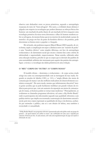 214
observa com deslumbre entre os povos primitivos, segundo a antropologia
rousseana do mito do “bom selvagem”. Por outro, a civilidade desses últimos é
julgada com respeito às tecnologias que podem diminuir os esforços físicos dos
homens: um machado de pedra diante de um machado de ferro enquanto uma
tecnologia primitiva da moto-serra determina o olhar do homem moderno so-
bre os selvagens, da mesma forma que já no interior da modernidade a posse do
martelo e do prego em face da posse da furadeira elétrica e do parafuso, pode
determinar os limites entre o popular e o burguês.
De tal modo, não podemos esquecer Marcel Mauss (2003) quando, de cer-
ta forma, expõe a complicação em expor a distância entre um “martelo de pedra”
e uma “furadeira elétrica” como simples diferença, em face da antropologia
evolucionista e do darwinismo social que encara o mesmo fato como critério de
inferioridade e superioridade, respectivamente. Nesse sentido, refletindo sobre
uma educação moderna, percebe-se que os corpos que se desviam dos padrões de
uma normalidade utilitária não interessam para aquém das paixões dos antropó-
logos: a técnica e a tecnologia são dados primitivos de uma evolução.
O “MEU” CORPO DO “OUTRO”: O “CORPO NOSSO”
O modelo elitista – darwinista e evolucionista – de corpo acima citado
atinge seu cume na contemporaneidade com as mensagens do mass media. Se-
gundo os estudos de Inkeles (1981, p. 141), a “ampla difusão dos meios de
comunicação de massa é um dos melhores indicadores de desenvolvimento eco-
nômico avançado”. De outro modo, mesmo que infinitamente discutível “mui-
ta gente acredita que se pode facilmente mobilizar um grande volume de evi-
dência para provar que, com um aumento da exposição aos meios de comunica-
ção de massa, os homens podem se tornar mais modernos.” Principalmente, se
avaliarmos os chamados programas televisivos, tal como o Big Brother Brasil,1
onde os participantes são selecionados segundo suas qualidade referentes a um
padrão estético que implica na retomada e sustentação do darwinismo natural e
social, pois seus corpos expressam as qualidades da força e da destreza, acaban-
do por estimular o público, não só a um ideário de beleza, mas também à
tecnicidade e à sexualidade.
1
O Big Brother Brasil é um programa televisivo apresentado pela rede globo onde um grupo de
pessoas – de igual número em ambos os sexos– são confinados em uma casa e vigiados por
câmaras 24 horas por dia. A cada semana, sob toda uma regulamentação do jogo um sujeito é
eliminado da casa.
 
