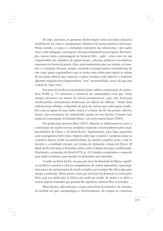 215
O corpo, portanto, se apresenta desde sempre como um dado cultural já
estabelecido tal como o interpretante dinâmico da teoria semiótica peirceana.
Nesse sentido, o corpo é o verdadeiro intérprete das telenovelas e dos reality
shows, onde dialogam, convergem e divergem inúmeros outros signos. Por exem-
plo, muitas vezes a personagem do homem belo – galã – tenta unir em sua
corporeidade um complexo de signos sociais, culturais, políticos e econômicos
expressos em forma de gestos, falas, posicionamentos ante aos outros, a si mes-
mo e a situações diversas, sempre tentando convergir partes contraditórias de
um corpo quase esquizofrênico que se anula como refém para seguir as ordens
de um plano diretor que constitui a trama novelesca cujo objetivo é imprimir
algumas insígnias nos telespectadores “sem” ancestralidade, acerca do que seja
o ideal do “bem viver”.
Em pano de fundo ou em primeiro plano, sobre a constituição do sujeito,
Lévy (1996, p. 57) menciona a existência de comunidades vivas que “estão
sempre presentes no menor de nossos pensamentos, quer elas forneçam
interlocutores, instrumentos intelectuais ou objetos de reflexão.” Sendo mais
radicais nessa reflexão, a depender do grau de contato que cada sujeito estabe-
lece com os signos do mass media, maior é a chance de ele não pensar coletiva-
mente, mas certamente da comunidade pensar em seu interior. Consiste essa
noção na constituição do Grande Outro, tal como ensina Lacan (1985).
Em publicação anterior Silva (2007), discutiu os imbricamentos entre a
constituição do sujeito em seu complexo mapeado conceitualmente pela noção
psicanalítica de Outro e de Ideal-do-Eu. Ligeiramente, para logo seguirmos
com os propósitos deste texto, importa saber que o sujeito é a própria trama ou
o próprio drama vivido na primitividade da matéria corpórea onde o real se
inscreve e a realidade emerge, em termos de demanda e desejo do Outro. O
Ideal-do-Eu está para a demanda, assim como o desejo está para a sublimação.
O primeiro, na menção de Freud (1976, p. 101) implica a repressão e o segundo
uma saída econômica para atender às demandas sem repressão.
A saída via Ideal-do-Eu, ou seja, por meio da demanda do Outro, signifi-
ca sacrificar a matéria e o Eu no cumprimento de ordem impossível, cujas insíg-
nias nunca são apresentadas de modo completo, por sempre lhe faltar algo para
atingir a perfeição. Nesse ponto, tudo que está fora da demanda se torna proi-
bido, pois sua dedicação ao Outro não pode ser traída, de modo a se abrir a
outros objetos tramados que possam lhe significar, abrindo-lhes os sentidos.
Desta forma, cabe repensar o corpo como fator de exclusão e de inclusão,
na medida em que, antropológica e historicamente, ele sempre se constituiu
 