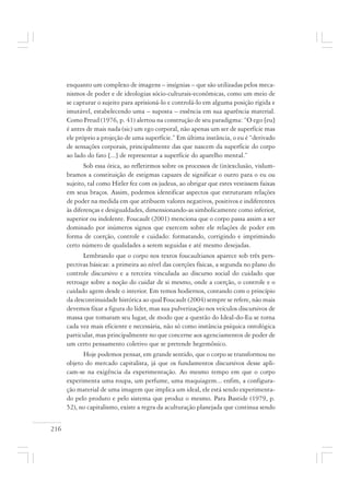 216
enquanto um complexo de imagens – insígnias – que são utilizadas pelos meca-
nismos de poder e de ideologias sócio-culturais-econômicas, como um meio de
se capturar o sujeito para aprisioná-lo e controlá-lo em alguma posição rígida e
imutável, estabelecendo uma – suposta – essência em sua aparência material.
Como Freud (1976, p. 41) alertou na construção de seu paradigma: “O ego [eu]
é antes de mais nada (sic) um ego corporal, não apenas um ser de superfície mas
ele próprio a projeção de uma superfície.” Em última instância, o eu é “derivado
de sensações corporais, principalmente das que nascem da superfície do corpo
ao lado do fato [...] de representar a superfície do aparelho mental.”
Sob essa ótica, ao refletirmos sobre os processos de (in)exclusão, vislum-
bramos a constituição de estigmas capazes de significar o outro para o eu ou
sujeito, tal como Hitler fez com os judeus, ao obrigar que estes vestissem faixas
em seus braços. Assim, podemos identificar aspectos que estruturam relações
de poder na medida em que atribuem valores negativos, positivos e indiferentes
às diferenças e desigualdades, dimensionando-as simbolicamente como inferior,
superior ou indolente. Foucault (2001) menciona que o corpo passa assim a ser
dominado por inúmeros signos que exercem sobre ele relações de poder em
forma de coerção, controle e cuidado: formatando, corrigindo e imprimindo
certo número de qualidades a serem seguidas e até mesmo desejadas.
Lembrando que o corpo nos textos foucaultianos aparece sob três pers-
pectivas básicas: a primeira ao nível das coerções físicas, a segunda no plano do
controle discursivo e a terceira vinculada ao discurso social do cuidado que
retroage sobre a noção do cuidar de si mesmo, onde a coerção, o controle e o
cuidado agem desde o interior. Em temos hodiernos, contando com o princípio
da descontinuidade histórica ao qual Foucault (2004) sempre se refere, não mais
devemos fixar a figura do líder, mas sua pulverização nos veículos discursivos de
massa que tomaram seu lugar, de modo que a questão do Ideal-do-Eu se torna
cada vez mais eficiente e necessária, não só como instância psíquica ontológica
particular, mas principalmente no que concerne aos agenciamentos de poder de
um certo pensamento coletivo que se pretende hegemônico.
Hoje podemos pensar, em grande sentido, que o corpo se transformou no
objeto do mercado capitalista, já que os fundamentos discursivos desse apli-
cam-se na exigência da experimentação. Ao mesmo tempo em que o corpo
experimenta uma roupa, um perfume, uma maquiagem... enfim, a configura-
ção material de uma imagem que implica um ideal, ele está sendo experimenta-
do pelo produto e pelo sistema que produz o mesmo. Para Bastide (1979, p.
52), no capitalismo, existe a regra da aculturação planejada que continua sendo
 