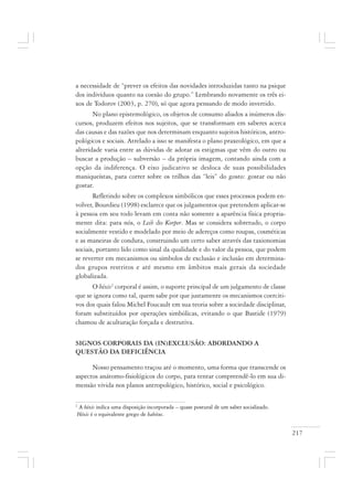 217
a necessidade de “prever os efeitos das novidades introduzidas tanto na psique
dos indivíduos quanto na coesão do grupo.” Lembrando novamente os três ei-
xos de Todorov (2003, p. 270), só que agora pensando de modo invertido.
No plano epistemológico, os objetos de consumo aliados a inúmeros dis-
cursos, produzem efeitos nos sujeitos, que se transformam em saberes acerca
das causas e das razões que nos determinam enquanto sujeitos históricos, antro-
pológicos e sociais. Atrelado a isso se manifesta o plano praxeológico, em que a
alteridade varia entre as dúvidas de adotar os estigmas que vêm do outro ou
buscar a produção – subversão – da própria imagem, contando ainda com a
opção da indiferença. O eixo judicativo se desloca de suas possibilidades
maniqueístas, para correr sobre os trilhos das “leis” do gosto: gostar ou não
gostar.
Refletindo sobre os complexos simbólicos que esses processos podem en-
volver, Bourdieu (1998) esclarece que os julgamentos que pretendem aplicar-se
à pessoa em seu todo levam em conta não somente a aparência física propria-
mente dita: para nós, o Leib do Korper. Mas se considera sobretudo, o corpo
socialmente vestido e modelado por meio de adereços como roupas, cosméticas
e as maneiras de conduta, construindo um certo saber através das taxionomias
sociais, portanto lido como sinal da qualidade e do valor da pessoa, que podem
se reverter em mecanismos ou símbolos de exclusão e inclusão em determina-
dos grupos restritos e até mesmo em âmbitos mais gerais da sociedade
globalizada.
O héxis2
corporal é assim, o suporte principal de um julgamento de classe
que se ignora como tal, quem sabe por que justamente os mecanismos coerciti-
vos dos quais falou Michel Foucault em sua teoria sobre a sociedade disciplinar,
foram substituídos por operações simbólicas, evitando o que Bastide (1979)
chamou de aculturação forçada e destrutiva.
SIGNOS CORPORAIS DA (IN)EXCLUSÃO: ABORDANDO A
QUESTÃO DA DEFICIÊNCIA
Nosso pensamento traçou até o momento, uma forma que transcende os
aspectos anátomo-fisiológicos do corpo, para tentar compreendê-lo em sua di-
mensão vivida nos planos antropológico, histórico, social e psicológico.
2
A héxis indica uma disposição incorporada – quase postural de um saber socializado.
Héxis é o equivalente grego de habitus.
 