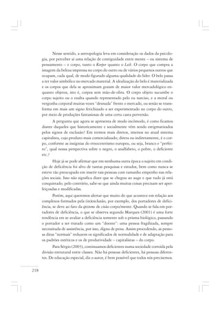 218
Nesse sentido, a antropologia leva em consideração os dados da psicolo-
gia, por perceber aí uma relação de contiguidade entre mente – ou sistema de
pensamento – e corpo, tanto o Korper quanto o Leib. O corpo que compra a
imagem da beleza impressa no corpo do outro ou de vários pequenos outros que
ocupam, cada qual, de modo figurado alguma qualidade do líder. O belo passa
a ter valor simbólico no mercado material. A idealização do belo é materializada
e os corpos que dela se aproximam gozam de maior valor mercadológico en-
quanto objetos, isto é, corpos sem mão-de-obra. O corpo objeto sucumbe o
corpo sujeito ou o exalta quando representado pelo eu narciso, e a moral ou
vergonha corporal muitas vezes “desnuda” frente o mercado, ou senão se trans-
forma em mais um signo fetichizado a ser experimentado no corpo do outro,
por meio de produções fantasiosas de uma certa casta perversão.
A pergunta que agora se apresenta de modo incômodo, é como ficamos
diante daqueles que historicamente e socialmente vêm sendo estigmatizados
pelos signos de exclusão? Em termos mais diretos, imersos no atual sistema
capitalista, cujo produto mais comercializado; direta ou indiretamente, é o cor-
po, conforme as insígnias do etnocentrismo europeu, ou seja, branco e “perfei-
to”, qual nossa perspectiva sobre o negro, o analfabeto, o pobre, o deficiente
etc.?
Hoje já se pode afirmar que em nenhuma outra época o sujeito em condi-
ção de deficiência foi alvo de tantas pesquisas e estudos, bem como nunca se
esteve tão preocupado em inserir tais pessoas com tamanho empenho nas rela-
ções sociais. Isso não significa dizer que se chegou ao auge e que tudo já está
conquistado; pelo contrário, sabe-se que ainda muitas coisas precisam ser aper-
feiçoadas e modificadas.
Porém, aqui queremos alertar que muito do que acontece em relação aos
complexos formados pela (in)exclusão, por exemplo, dos portadores de defici-
ência, se deve ao fato da episteme de cisão corpo/mente. Quando se fala em por-
tadores de deficiência, o que se observa segundo Marques (2001) é uma forte
tendência em se avaliar a deficiência somente sob o prisma biológico, passando
o portador a ser tratado como um “doente”: uma pessoa fragilizada, sempre
necessitada de assistência, por isso, digna de pena. Assim procedendo, as pesso-
as ditas “normais” reduzem os significados de normalidade e de adaptação para
os padrões estéticos e os de produtividade – capitalistas – do corpo.
Para Sérgio (2003), continuamos deficientes numa sociedade corroída pela
divisão estrutural entre classes. Não há pessoas deficientes, há pessoas diferen-
tes. De educação especial, diz o autor, é bem possível que todos nós precisemos.
 