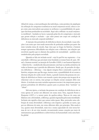 219
Afinal de contas, a mercantilização dos indivíduos, como produto da ampliação
da utilização de categorias econômicas na atual conjuntura social, coloca o cor-
po como uma mercadoria que possui os atributos e as possibilidades de quais-
quer dos bens produzidos na sociedade. Aqui vale a reflexão: na atual conjuntu-
ra neoliberal – fundada no lucro e pautada pelas leis de competição e mercado
que geram seleção e exclusão – que valor possui um corpo em condição de
deficiência no mercado corporal simbólico?
A inserção dos portadores de deficiência dentro da sociedade e suas rela-
ções é um tema que vem sendo merecedor de profundas análises por parte das
mais variadas áreas de estudo, haja vista que ao longo da história o homem
sempre apresentou dificuldades nas relações com o diferente, nas relações que
envolvem aqueles que se afastam dos padrões de normalidade – padrões estes
estabelecidos pela própria sociedade.
Quando se fala em inclusão social – seja lá qual for seu segmento – é na
unicidade e diferença que precisam estar fundadas as nossas bases de ação. Afi-
nal, o homem normal, na menção de Carvalho (1999), é um homem hipotético
– Ideal-do-Eu – estabelecido discursivamente com base na média aritmética de
todos os homens que à partida são diferentes. Sendo que, de portador de algu-
ma deficiência – diferença – traz algum estigma físico construído a partir da
história, estigma esse que lhe nega, muitas vezes, a possibilidade de ter acesso a
diversas relações de cunho social. Assim, a grande maioria das pessoas em con-
dição de deficiência se limita a um mundo a parte não porque seja incapaz de se
relacionar com os outros, mas porque as relações sociais usurpam deles esse
direito. A inclusão nos mais variados segmentos sociais é tão importante para as
pessoas portadoras de deficiência quanto para as pessoas ditas “normais” ou
“ideais”.
Sob esta óptica, a inclusão das pessoas em condição de deficiência não se
trata apenas de aceitar um diferente em nosso meio. Esta, segundo Forest e
Pearpoint (1997), é a menor parte do quebra-cabeça. Trata-se de como nós
lidamos com a diversidade, a diferença, quando engessados pela nossa moralidade.
Inclusão não significa dizer que somos todos iguais. Mas, pretender uma cele-
bração de nossa diversidade e diferença com respeito e gratidão ao outro, que
por ser diferente de mim, me torno diferente dele, por princípio. Não sendo à
toa, quanto mais diversidade, mais rica a nossa capacidade de criar novas for-
mas de ver e de ser ono mundo, reconstruindo nossos corações por meio de
instrumentos que possibilitem a sobrevivência da humanidade como uma famí-
lia global.
 