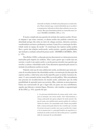 22
marcando as relações, revelando uma práxis pouco ou nada inclu-
siva. Nesse constante jogo, constrói identidades que se sucedem e
se antagonizam, indicando os efeitos desse ambiente em sua cons-
tituição. Mas quais identidades poderão ser construídas neste con-
texto? (SOARES; LACERDA, 2004, p. 141).
É muito complicada essa questão da inclusão dos sujeitos surdos. O mai-
or impasse é que nesse contexto, os alunos surdos não poderão construir sua
identidade porque eles estão no meio de colegas ouvintes, diretores ouvintes,
coordenadores ouvintes e professores ouvintes. Como fica a construção da iden-
tidade surda no espaço da escola? “A constituição dos sujeitos surdos poderá
fluir a partir das relações surdo-surdo, surdo-ouvinte, quando possibilidades
que incluam a condição cultural de pessoa surda”. (SOARES; LACERDA, 2004,
p. 145).
Para Perlin (1998), a educação precisa desconstruir os vários preconceitos
instituídos pelo império do oralismo. Não é justo querer que o surdo seja um
ouvinte, o surdo é um sujeito surdo e a escola precisa entender essa questão que
envolve a cultura e identidade surda. Uma alternativa apontada pela autora é a
inclusão de professores surdos na escola.
Falando como pai de uma adolescente surda, acreditamos que nesse pro-
cesso de reconhecimento das identidades surdas e reconstrução da educação dos
sujeitos surdos, o ideal seria uma escola específica para os surdos. Lutamos du-
rante 11 anos tentando incluir nossa filha na escola pública. Não entendíamos
esse processo de reconhecimento do mundo surdo, achávamos que ela tinha
possibilidade de aprender junto aos ouvintes. Mas, conforme os anos passavam,
fomos nos convencendo de que o lugar dela era junto aos seus semelhantes,
aqueles que falavam a mesma língua. Portanto, vale ressaltar a argumentação
de Sá (2002, p. 103), quando diz que:
[...] os processos identificatórios da criança surda, então, come-
çam na interação com outros surdos: neste relacionamento, a
criança surda pode não apenas adquirir de modo natural a lín-
gua de sinais, mas também pode assumir padrões de conduta e
valores da cultura e da comunidade surda. Tendo essa possibili-
dade a criança surda pode absorver não o modelo que a socieda-
de ouvinte tem para os surdos, mas o que os surdos têm a respei-
to de si mesmos (este é o principal benefício da experiência co-
munitária da surdez através da vida escolar precoce: a possibili-
dade de construção de sua identidade).
 