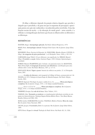 220
O olhar o diferente depende da posição relativa daquele que percebe e
daquele que é percebido, e do grau em que os esquemas de percepção e apreci-
ação postos em ação são conhecidos e reconhecidos pelos envolvidos. Uma das
funções sociais da escola – e da educação de modo geral – neste sentido, é a
reflexão e a (re)significação das lentes que focam os olhares sobre os diferentes e
as diferenças.
REFERÊNCIAS
BASTIDE, Roger. Antropologia aplicada. São Paulo: Editora Perspectiva, 1979.
BOAS, Frans. Antropologia cultural. Tradução Celso Castro. Rio de Janeiro: Jorge Zahar,
2004.
BOURDIEU, Pierre. Escritos de Educação. In: NOGUEIRA, Mendes Afranio; CATANI, A.
(Org.). As categorias do juízo professoral. 3. ed. Petrópolis: Vozes, 1998. p. 185-216.
CARVALHO, Jorge Vilela C. O acto diferente e seu significado. In: SÉRGIO, Manoel.
(Org.). O sentido e a acção. Lisboa: Instituto Piaget, 1999. (Coleção: Epistemologia e
sociedade)
FOREST, Marsch; PEARPOINT, Jack. Inclusão: um panorama maior. In: MANTOAN,
Maria Teresa Egler, A integração de pessoas com deficiência: contribuições para uma
reflexão sobre o tema. São Paulo: Memnon, 1997. p. 137-41.
FOUCAULT, Michel. Vigiar e punir: história da violência nas prisões. 22. ed. Petrópolis:
Vozes, 2001.
______. A ordem do discurso: aula inaugural no Collège de France, pronunciada em 2 de
dezembro de 1970. Tradução de Laura Fraga de Almeida Sampaio. São Paulo: Edições
Loyola, 2004.
FREUD, Sigmund. Psicologia de grupo e análise do eu. In: ______. Obras psicológicas
completas. Rio de Janeiro: Imago, 1976. v. 18. Edição standard brasileira.
______. O eu e o id. In: In: ______. Obras psicológicas completas. Rio de Janeiro:
Imago, 1976. v. 19. Edição standard brasileira.
HERBERT, Georges. Le code de la force. Paris: Vuibert, 1911.
INKELES, Alex. Tornando-se moderno: as transformações individuais ocorridas em seis
paises em desenvolvimento. Tradução Regina Heloísa Ribeiro Perez e Vera Maria Moyna.
Brasília: Editora da UNB, 1981.
KURI, Lorelai; HARGREAVES, Lourdes; VALENÇA, Máslova Teixeira. Ritos do corpo.
Rio de janeiro: Senac Nacional, 2000.
LACAN, Jacques. O seminário, livro 3: as psicoses. Rio de Janeiro: Jorge Zahar Editor,
1985.
LÉVY, Pierre. O que é o virtual? Tradução de Paulo Neves. São Paulo: Ed. 34, 1996.
 