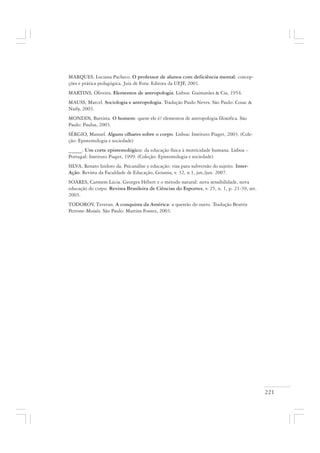 221
MARQUES, Luciana Pacheco. O professor de alunos com deficiência mental: concep-
ções e prática pedagógica. Juiz de Fora: Editora da UFJF, 2001.
MARTINS, Oliveira. Elementos de antropologia. Lisboa: Guimarães & Cia, 1954.
MAUSS, Marcel. Sociologia e antropologia. Tradução Paulo Neves. São Paulo: Cosac &
Naify, 2003.
MONDIN, Battista. O homem: quem ele é? elementos de antropologia filosófica. São
Paulo: Paulus, 2003.
SÉRGIO, Manuel. Alguns olhares sobre o corpo. Lisboa: Instituto Piaget, 2003. (Cole-
ção: Epistemologia e sociedade)
_____. Um corte epistemológico: da educação física à motricidade humana. Lisboa –
Portugal: Instituto Piaget, 1999. (Coleção: Epistemologia e sociedade)
SILVA, Renato Izidoro da. Psicanálise e educação: vias para subversão do sujeito. Inter-
Ação. Revista da Faculdade de Educação, Goiania, v. 32, n.1, jan./jun. 2007.
SOARES, Carmem Lúcia. Georges Hébert e o método natural: nova sensibilidade, nova
educação do corpo. Revista Brasileira de Ciências do Esportes, v. 25, n. 1, p. 21-39, set.
2003.
TODOROV, Tzvetan. A conquista da América: a questão do outro. Tradução Beatriz
Perrone-Moisés. São Paulo: Martins Fontes, 2003.
 