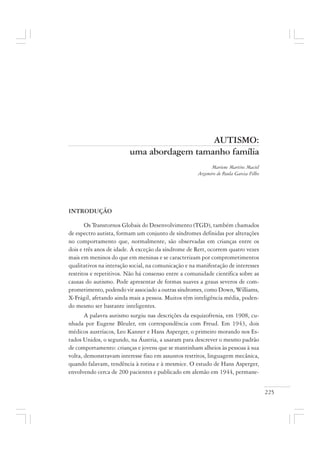 225
AUTISMO:
uma abordagem tamanho família
Mariene Martins Maciel
Argemiro de Paula Garcia Filho
INTRODUÇÃO
Os Transtornos Globais do Desenvolvimento (TGD), também chamados
de espectro autista, formam um conjunto de síndromes definidas por alterações
no comportamento que, normalmente, são observadas em crianças entre os
dois e três anos de idade. À exceção da síndrome de Rett, ocorrem quatro vezes
mais em meninos do que em meninas e se caracterizam por comprometimentos
qualitativos na interação social, na comunicação e na manifestação de interesses
restritos e repetitivos. Não há consenso entre a comunidade científica sobre as
causas do autismo. Pode apresentar de formas suaves a graus severos de com-
prometimento, podendo vir associado a outras síndromes, como Down, Williams,
X-Frágil, afetando ainda mais a pessoa. Muitos têm inteligência média, poden-
do mesmo ser bastante inteligentes.
A palavra autismo surgiu nas descrições da esquizofrenia, em 1908, cu-
nhada por Eugene Bleuler, em correspondência com Freud. Em 1943, dois
médicos austríacos, Leo Kanner e Hans Asperger, o primeiro morando nos Es-
tados Unidos, o segundo, na Áustria, a usaram para descrever o mesmo padrão
de comportamento: crianças e jovens que se mantinham alheios às pessoas à sua
volta, demonstravam interesse fixo em assuntos restritos, linguagem mecânica,
quando falavam, tendência à rotina e à mesmice. O estudo de Hans Asperger,
envolvendo cerca de 200 pacientes e publicado em alemão em 1944, permane-
 
