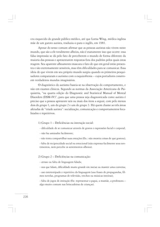 226
ceu esquecido do grande público médico, até que Lorna Wing, médica inglesa
mãe de um garoto autista, traduziu-o para o inglês, em 1981.
Apesar do senso comum afirmar que as pessoas autistas não vivem neste
mundo, que são a ele totalmente alheios, não é exatamente isso que ocorre: essa
falsa impressão se dá pelo fato de perceberem o mundo de forma diferente da
maioria das pessoas e apresentarem respostas fora dos padrões pelos quais estas
reagem. Seu aparente alheamento mascara o fato de que em geral estão presen-
tes e são extremamente sensíveis, mas têm dificuldades para se comunicar. Essa
ideia de que vivem em seu próprio mundo surgiu quando os primeiros pesqui-
sadores compararam o autismo com a esquizofrenia – cujos portadores constro-
em verdadeiros mundos imaginários.
O diagnóstico do autismo baseia-se na observação do comportamento, e
não em exames clínicos. Segundo as normas da Associação Americana de Psi-
quiatria, “na quarta edição do Diagnostic and Statistical Manual of Mental
Disorders (DSM-IV)”, para que uma pessoa seja diagnosticada como autista é
preciso que a pessoa apresente seis ou mais dos itens a seguir, com pelo menos
dois do grupo 1, um do grupo 2 e um do grupo 3. Há quem chame as três áreas
afetadas de “tríade autista”: socialização, comunicação e comportamentos foca-
lizados e repetitivos.
1) Grupo 1 – Deficiências na interação social:
- dificuldade de se comunicar através de gestos e expressões facial e corporal;
- não faz amizades facilmente;
- não tenta compartilhar suas emoções (Ex.: não mostra coisas de que gostou);
- falta de reciprocidade social ou emocional (não expressa facilmente seus sen-
timentos, nem percebe os sentimentos alheios).
2) Grupo 2 – Deficiências na comunicação:
- atraso ou falta de linguagem falada;
- nos que falam, dificuldade muito grande em iniciar ou manter uma conversa;
- uso estereotipado e repetitivo da linguagem (usa frases de propagandas, fil-
mes novelas, programas de televisão, trechos ou músicas inteiras);
- falta de jogos de imitação (Ex: representar o papai, a mamãe, a professora –
algo muito comum nas brincadeiras de crianças).
 
