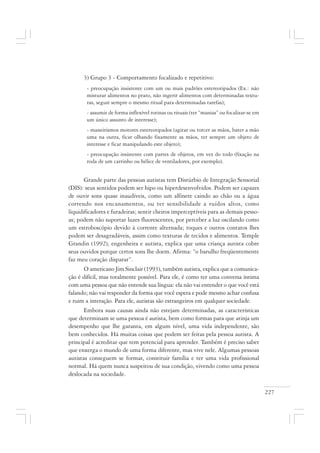 227
3) Grupo 3 - Comportamento focalizado e repetitivo:
- preocupação insistente com um ou mais padrões estereotipados (Ex.: não
misturar alimentos no prato, não ingerir alimentos com determinadas textu-
ras, seguir sempre o mesmo ritual para determinadas tarefas);
- assumir de forma inflexível rotinas ou rituais (ter “manias” ou focalizar-se em
um único assunto de interesse);
- maneirismos motores estereotipados (agitar ou torcer as mãos, bater a mão
uma na outra, ficar olhando fixamente as mãos, ter sempre um objeto de
interesse e ficar manipulando este objeto);
- preocupação insistente com partes de objetos, em vez do todo (fixação na
roda de um carrinho ou hélice de ventiladores, por exemplo).
Grande parte das pessoas autistas tem Distúrbio de Integração Sensorial
(DIS): seus sentidos podem ser hipo ou hiperdesenvolvidos. Podem ser capazes
de ouvir sons quase inaudíveis, como um alfinete caindo ao chão ou a água
correndo nos encanamentos, ou ter sensibilidade a ruídos altos, como
liquidificadores e furadeiras; sentir cheiros imperceptíveis para as demais pesso-
as; podem não suportar luzes fluorescentes, por perceber a luz oscilando como
um estroboscópio devido à corrente alternada; toques e outros contatos lhes
podem ser desagradáveis, assim como texturas de tecidos e alimentos. Temple
Grandin (1992), engenheira e autista, explica que uma criança autista cobre
seus ouvidos porque certos sons lhe doem. Afirma: “o barulho freqüentemente
faz meu coração disparar”.
O americano Jim Sinclair (1993), também autista, explica que a comunica-
ção é difícil, mas totalmente possível. Para ele, é como ter uma conversa íntima
com uma pessoa que não entende sua língua: ela não vai entender o que você está
falando; não vai responder da forma que você espera e pode mesmo achar confusa
e ruim a interação. Para ele, autistas são estrangeiros em qualquer sociedade.
Embora suas causas ainda não estejam determinadas, as características
que determinam se uma pessoa é autista, bem como formas para que atinja um
desempenho que lhe garanta, em algum nível, uma vida independente, são
bem conhecidos. Há muitas coisas que podem ser feitas pela pessoa autista. A
principal é acreditar que tem potencial para aprender. Também é preciso saber
que enxerga o mundo de uma forma diferente, mas vive nele. Algumas pessoas
autistas conseguem se formar, constituir família e ter uma vida profissional
normal. Há quem nunca suspeitou de sua condição, vivendo como uma pessoa
deslocada na sociedade.
 