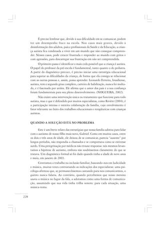 228
É preciso lembrar que, devido à sua dificuldade em se comunicar, podem
ter um desempenho fraco na escola. Nos casos mais graves, devido à
desinformação dos adultos, pais e profissionais da Saúde e da Educação, a crian-
ça autista fica condenada a viver em um mundo que não consegue compreen-
der. Nesses casos, pode crescer frustrada e responder ao mundo com gritos e
com agressões, para descarregar sua frustração em não ser compreendida.
O primeiro passo é identificar o mais cedo possível que a criança é autista.
O papel do professor da pré-escola é fundamental, tanto quanto o do pediatra.
A partir do diagnóstico precoce, é preciso iniciar uma estratégia educacional
para superar as dificuldades da criança, de forma que ela consiga se relacionar
com as outras pessoas e, assim, possa aprender. Leonardo Ferreira, brasiliense,
autista, tem o segundo grau completo, carteira de habilitação, nunca foi multa-
do, e é fascinado por aviões. Ele afirma que o amor dos pais e a sua confiança
foram fundamentais para seu pleno desenvolvimento. (NOGUEIRA, 2002).
Não existe uma intervenção única ou tratamento que funcione para todo
autista, mas o que é defendido por muitos especialistas, como Rivière (2004), é
a participação intensa e estreita colaboração da família, cujo envolvimento é
fator relevante no êxito dos trabalhos educacionais e terapêuticas com crianças
autistas.
QUANDO A SOLUÇÃO ESTÁ NO PROBLEMA
Este é um breve relato das estratégias que nossa família adotou para lidar
com o autismo de nosso filho mais novo, Gabriel. Como em muitos casos, entre
os dois e três anos de idade, ele deixou de se comunicar, parecia “ausente” por
longos períodos, não respondia a chamados e se comportava como se estivesse
surdo. Uma peregrinação por médicos não trouxe respostas: nós mesmos levan-
tamos a hipótese de autismo, embora não soubéssemos claramente do que se
tratava. Um diagnóstico formal só foi dado quando tinha a idade de nove anos
e meio, em janeiro de 2003.
Centramos o trabalho na inclusão familiar, baseando-nos em ludicidade
e música, muitas vezes contrariando as indicações dos especialistas: uma psi-
cóloga afirmou que, se permanecêssemos cantando para nos comunicarmos, o
garoto nunca falaria. Ao contrário, quando percebemos que nosso menino
usava a música no lugar da fala, a adotamos como uma forma de comunica-
ção, assumindo que sua vida tinha trilha sonora: para cada situação, uma
música-tema.
 