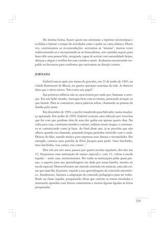 229
Da mesma forma, houve quem nos orientasse a reprimir estereotipias e
ecolalias e limitar o tempo de atividades como o pular na cama elástica. Outra
vez, contrariamos as recomendações: aceitamos as “manias”, muitas vezes
redirecionando-as e incorporando-as às brincadeiras, um caminho seguro para
fazer dele uma pessoa feliz, integrada, capaz de aceitar com naturalidade beijos,
abraços e afagos e retribuí-los com carinho e amor. Acabamos encontrando res-
paldo na literatura para confirmar que estávamos na direção correta.
JORNADA
Gabriel nasceu após oito meses de gravidez, em 23 de junho de 1993, na
cidade fluminense de Macaé, na quarta operação cesariana da mãe. A obstetra
dizia que o útero estava “fino como um papel”.
Sua primeira infância não se caracterizou por nada que chamasse a aten-
ção. Era um bebê risonho, interagia bem com os irmãos, prestando atenção ao
que faziam. Para se comunicar, usava palavras soltas, chamando as pessoas da
família pelo nome.
Em dezembro de 1994, o pai foi transferido para Salvador, numa mudan-
ça apressada. Em junho de 1995, Gabriel contraiu uma infecção por rotavírus
que fez com que perdesse dois de seus dez quilos em apenas quatro dias. Na
volta para casa, continuou risonho e curioso, embora muito magro, e continua-
va se comunicando como já fazia. Ao final desse ano, já se percebia que não
olhava quando era chamado, passando longos períodos entretido com o nada.
Deixou de falar, usando música para expressar seus desejos e necessidades. Por
exemplo, cantava uma paródia de Frère Jacques para pedir “meu lanchinho,
meu lanchinho, vou comer, vou comer...”
Dos três aos oito anos, passou por quatro escolas regulares; dos oito aos
11, frequentou uma instituição de ensino especial e, com 12, voltou à escola
regular – neste caso, montessoriana. Por todas as instituições pelas quais pas-
sou, o suporte para sua aprendizagem era dado por nossa família, mesmo na
escola especial. Desenvolvemos um método centrado em músicas, uma das coi-
sas que mais lhe dá prazer, visando a sua aprendizagem do conteúdo sistemáti-
co. Atualmente, fazemos a adaptação do conteúdo pedagógico para ser traba-
lhado na classe regular, pesquisando obras que cantem os temas estudados e
montando apostilas com breves comentários e muitas figuras ligadas às letras
pesquisadas.
 